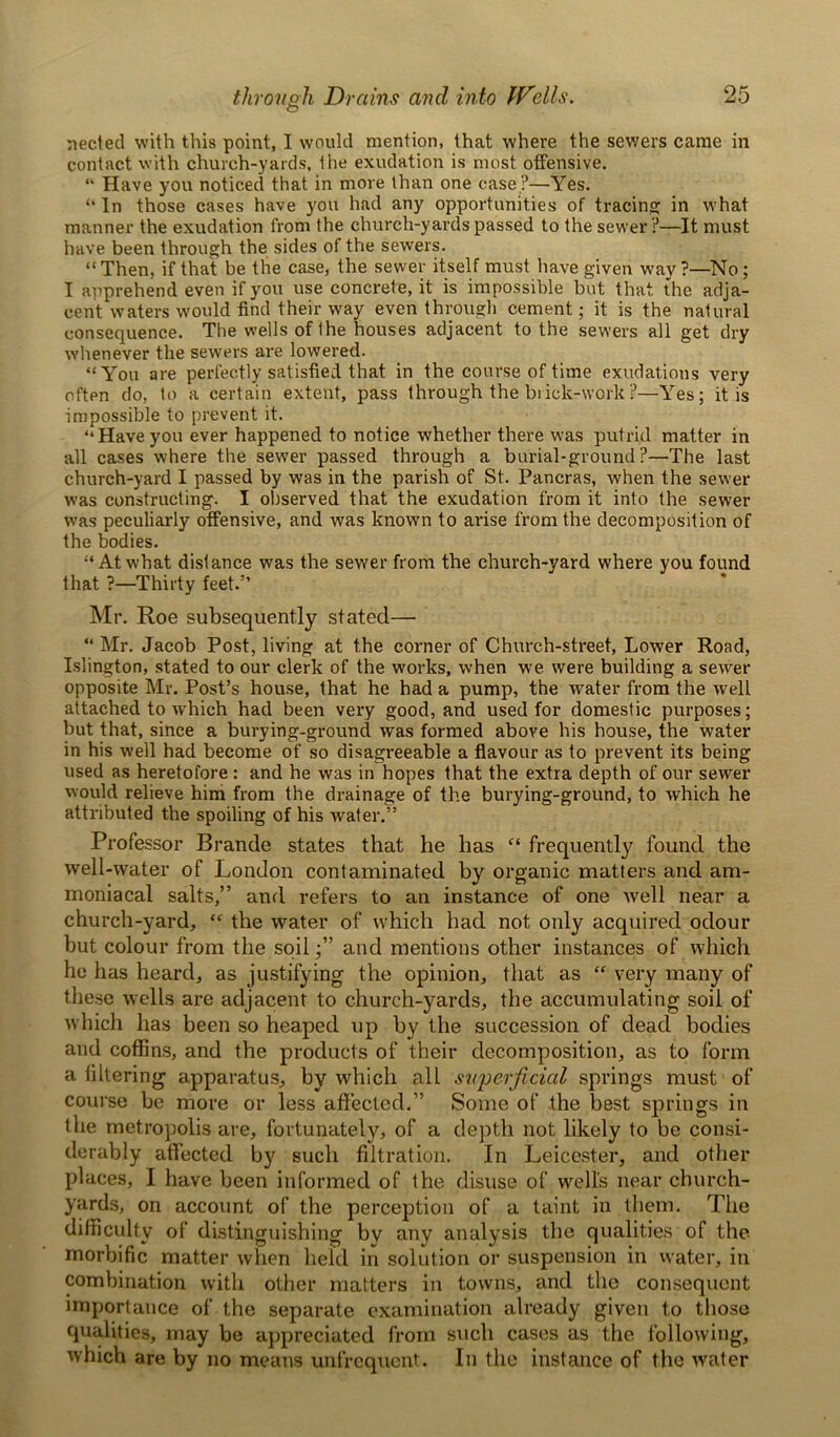 neeted with this point, I would mention, that where the sewers came in contact with church-yards, the exudation is most offensive. “ Have you noticed that in more than one case ?—Yes. “ In those cases have you had any opportunities of tracing; in what manner the exudation from the church-yards passed to the sewer ?—It must have been through the sides of the sewers. “Then, if that be the case, the sewer itself must have given way?—No; I apprehend even if you use concrete, it is impossible but that the adja- cent waters would find their way even through cement; it is the natural consequence. The wells of 1 he houses adjacent to the sewers all get dry whenever the sewers are lowered. “You are perfectly satisfied that in the course of time exudations very often do, to a certain extent, pass through the brick-work?—Yes; it is impossible to prevent it. “Haveyou ever happened to notice whether there was putrid matter in all cases where the sewer passed through a burial-ground?—The last church-yard I passed by was in the parish of St. Pancras, when the sewer was constructing. I observed that the exudation from it into the sewer was peculiarly offensive, and was known to arise from the decomposition of the bodies. “At what distance was the sewer from the church-yard where you found that ?—Thirty feet.5’ Mr. Roe subsequently stated— “ Mr. Jacob Post, living at the corner of Church-street, Lower Road, Islington, stated to our clerk of the works, when we were building a sewer opposite Mr. Post’s house, that he had a pump, the water from the well attached to which had been very good, and used for domestic purposes; but that, since a burying-ground was formed above his house, the water in his well had become of so disagreeable a flavour as to prevent its being used as heretofore : and he was in hopes that the extra depth of our sewer would relieve him from the drainage of the burying-ground, to which he attributed the spoiling of his water.” Professor Brande states that he has “ frequently found the well-water of London contaminated by organic matters and am- moniacal salts,” and refers to au instance of one Avell near a church-yard, “ the water of which had not only acquired odour but colour from the soil;” and mentions other instances of which he has heard, as justifying the opinion, that as “ very many of these wells are adjacent to church-yarcls, the accumulating soil of which has been so heaped up by the succession of dead bodies and coffins, and the products of their decomposition, as to form a filtering apparatus, by which all superficial springs must of course be more or less affected.” Some of the best springs in the metropolis are, fortunately, of a depth not likely to be consi- derably affected by such filtration. In Leicester, and other places, I have been informed of the disuse of well’s near church- yards, on account of the perception of a taint in them. The difficulty of distinguishing by any analysis the qualities of the morbific matter when held in solution or suspension in water, in combination with other matters in towns, and the consequent importance of the separate examination already given to those qualities, may be appreciated from such cases as the following, which are by no means unfrequent. In the instance of the water