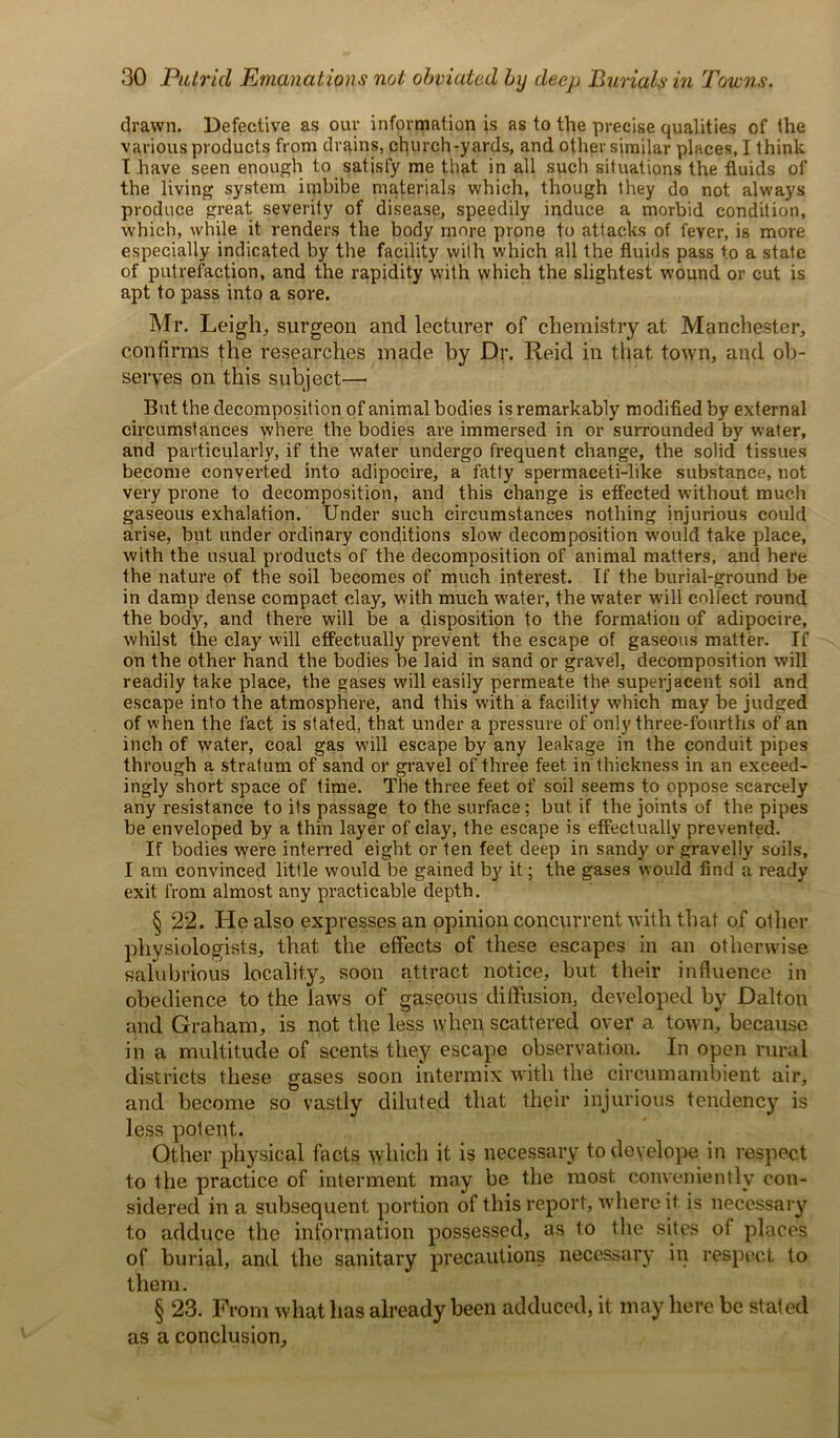 drawn. Defective as our information is as to the precise qualities of the various products from drains, church-yards, and other similar places, I think I have seen enough to satisfy me that in all such situations the fluids of the living system imbibe materials which, though they do not always produce great severity of disease, speedily induce a morbid condition, which, while it renders the body more prone to attacks of fever, is more especially indicated by the facility with which all the fluids pass to a state of putrefaction, and the rapidity with which the slightest wound or cut is apt to pass into a sore. Mr. Leigh, surgeon and lecturer of chemistry at Manchester, confirms the researches made by Dr. Reid in that, town, and ob- serves on this subject— But the decomposition of animal bodies is remarkably modified by external circumstances where the bodies are immersed in or surrounded by water, and particularly, if the water undergo frequent change, the solid tissues become converted into adipocire, a fatty spermaceti-like substance, not very prone to decomposition, and this change is effected without much gaseous exhalation. Under such circumstances nothing injurious could arise, but under ordinary conditions slow decomposition would take place, with the usual products of the decomposition of animal matters, and here the nature of the soil becomes of much interest. If the burial-ground be in damp dense compact clay, with much water, the water will collect round the body, and there will be a disposition to the formation of adipocire, whilst the clay will effectually prevent the escape of gaseous matter. If on the other hand the bodies be laid in sand or gravel, decomposition will readily take place, the gases will easily permeate the superjacent soil and escape into the atmosphere, and this with a facility which may be judged of when the fact is stated, that under a pressure of only three-fourths of an inch of water, coal gas will escape by any leakage in the conduit pipes through a stratum of sand or gravel of three feet in thickness in an exceed- ingly short space of time. The three feet of soil seems to oppose scarcely any resistance to its passage to the surface; but if the joints of the pipes be enveloped by a thin layer of clay, the escape is effectually prevented. If bodies were interred eight or ten feet deep in sandy or gravelly soils, I am convinced little would be gained by it; the gases would find a ready exit from almost any practicable depth. § 22. He also expresses an opinion concurrent with that of other physiologists, that, the effects of these escapes in an otherwise salubrious locality, soon attract notice, but their influence in obedience to the laws of gaseous diffusion, developed by Dalton and Graham, is not the less when scattered over a town, because in a multitude of scents they escape observation. In open rural districts these gases soon intermix with the circumambient air, and become so vastly diluted that their injurious tendency is less polent. Other physical facts which it is necessary to deyelope in respect to the practice of interment may be the most conveniently con- sidered in a subsequent portion of this report, where if is necessary to adduce the information possessed, as to the sites of places of burial, and the sanitary precautions necessary in respect to them. § 23. From what has already been adduced, it may here be stated as a conclusion.