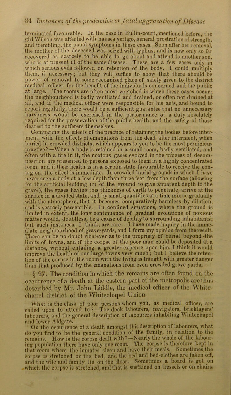 terminated favourably. In the case in Bullin-court, mentioned before, the oirl Wilson was affected with nausea vertigo, general prostration of strength, and trembling, the usual symptoms in these cases. Soon after her removal, the mother of the deceased was seized with typhus, and is now only so far recovered as scarcely to be able to go about and attend to another son, who is at present ill of the same disease. These are a few cases only in which serious evils followed on retention of the body. I could multiply them, if necessary; but they will suffice to show that there should be power of removal to some recognized place of safety given to the district medical officer for the benefit of the individuals concerned and the public at large. The rooms are often most wretched in which these cases occur; the neighbourhood is badly ventilated and drained, or often not drained at all, and if the medical officer were responsible for his acts, and bound to report regularly, there would be a sufficient guarantee that no unnecessary harshness would be exercised in the performance of a duty absolutely required for the preservation of the public health, and the safety of those dearest to the sufferers themselves. Comparing the effects of the practice of retaining the bodies before inter- ment, with the effects of emanations from the dead after interment, when buried in crowded districts, which appears to you to be the most pernicious practice?—When a body is retained in a small room, badly ventilated, and often with a fire in it, the noxious gases evolved in the process of decom- position are presented to persons exposed to them in a highly concentrated form, and if their health is in a certain state favourable to receive the con- lagion, the effect is immediate. In crowded burial-grounds in which I have never seen a body at a less depth than three feet from the surface (allowing for the artificial building up of the ground to give apparent depth to the grave), the gases having this thickness of earth to penetrate, arrive at the surface in a divided state, and by small quantities at a time mix so gradually with the atmosphere, that it becomes comparatively harmless by dilution, and is scarcely perceptible. In confined situations, where the ground is limited in extent, the long continuance of gradual evolutions of noxious matter would, doubtless, be a cause of debility to surrounding inhabitants; but such instances, I think, are rare. I have made inquiry in the imme- diate neighbourhood of grave-yards, and I form my opinion from the result. There can be no doubt whatever as to the propriety of burial beyond -the limits of towns, and if the corpse of the poor man could be deposited at a distance, without entailing a greater expense upon him, I think it wrnuld improve the health of our large towns very much; but I believe the reten- tion of the corpse in the room with the living is fraught with greater danger than that produced by the emanations from even crowded grave-yards. § 27. The condition in which the remains are often found on the occurrence of a death at the eastern part of the metropolis are 11ms described by Mr. John Liddle, the medical officer of the White- chapel district of the Whitechapel Union. What is the class of poor persons whom you, as medical officer, are called upon to attend to ?—The dock labourers, navigators, bricklayers’ labourers, and the general description of labourers inhabiting Whitechapel and lower Aldgate. On the occurrence of a death amongst this description of labourers, what do you find to be the general condition of the family, in relation to the remains. How is the corpse dealt with?—Nearly the whole of the labour- ing population there have only one room. The corpse is therefore kept in that room where the inmates sleep and have their meals. Sometimes,the corpse is stretched on the bed, and the bed and bed-clothes are taken off, and the wife and family lie on the floor. Sometimes a board is got on which the corpse is stretched, and that is sustained on tressels or on chairs.