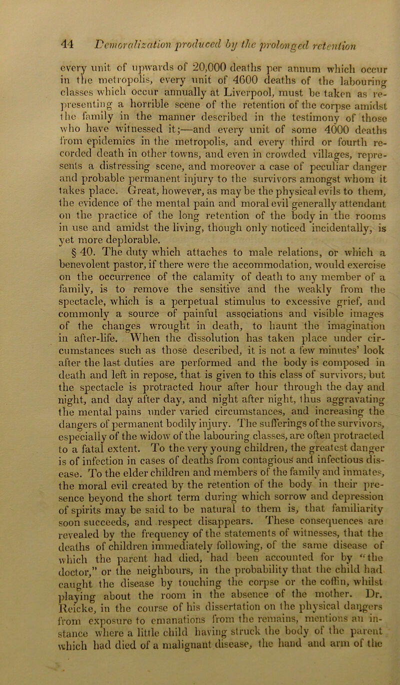 every unit of upwards of 20,000 deaths per annum which occur in the metropolis, every unit of 4600 deaths of the labouring- classes which occur annually at Liverpool, must be taken as re- presenting a horrible scene of the retention of the corpse amidst the family in the manner described in the testimony of those who have witnessed it;—and every unit of some 4000 deaths from epidemics in the metropolis, and every third or fourth re- corded death in other towns, and even in crowded villages, repre- sents a distressing scene, and moreover a case of peculiar danger and probable permanent injury to the survivors amongst whom it takes place. Great, however, as may be the physical evils to them, the evidence of the mental pain and moral evil generally attendant a of the body in the rooms only noticed incidentally, is § 40. The duty which attaches to male relations, or which a benevolent pastor, if there were the accommodat ion, would exercise on the occurrence of the calamity of death to any member of a family, is to remove the sensitive and the weakly from the spectacle, which is a perpetual stimulus to excessive grief, and commonly a source of painful associations and visible images of the changes wrought in death, to haunt the imagination in after-life. When the dissolution has taken place under cir- cumstances such as those described, it is not a few minutes’ look after the last duties are performed and the body is composed in death and left in repose, that is given to this class of survivors, but the spectacle is protracted hour after hour through the day and night, and day after day, and night after night, thus aggravating the mental pains under varied circumstances, and increasing the dangers of permanent bodily injury. The sufferings of the survivors, especially of the widow of the labouring classes, are often protracted to a fatal extent. To the very young children, the greatest danger is of infection in cases of deaths from contagious and infectious dis- ease. To the elder children and members of the family and inmates, the moral evil created by the retention of the body in their pre- sence beyond the short term during which sorrow and depression of spirits may be said to be natural to them is, that familiarity soon succeeds, and respect disappears. These consequences are revealed by the frequency of the statements of witnesses, that the deaths of children immediately following, of the same disease of which the parent had died, had been accounted for by “the doctor,” or the neighbours, in the probability that the child had caught the disease by touching the corpse or the coffin, whilst playing about the room in the absence of the mother. Dr. Reicke, in the course of his dissertation on the physical daggers from exposure to emanations irom the remains, mentions an in- stance where a little child having struck the body of the parent which had died of a malignant disease, the hand and arm of the on the practice or the long retentio in use and amidst the living, though vet more deulorable.