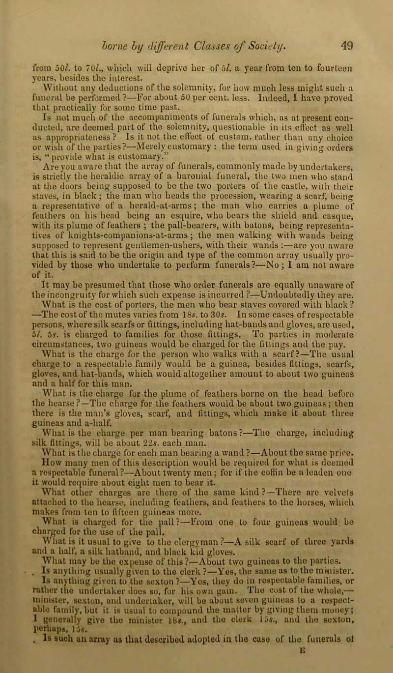 from 501. to 70/., which will deprive her of 5/. a year from ten to fourteen years, besides the interest. Without any deductions of the solemnity, for how much less might such a funeral be performed ?—For about 50 per cent. less. Indeed, I have proved that practically for some time past. Is not much of the accompaniments of funerals which, as at present con- ducted, are deemed part of the solemnity, questionable in its effect as well as appropriateness? Is it not the effect of custom, rather than any choice or wish of the parties?—Merely customary : the term used in giving orders is, “ provide what is customary.” Are you aware that the array of funerals, commonly made by undertakers, is strictly the heraldic array of a baronial funeral, the two men who stand at the doors being supposed to be the two porters of the castle, with their staves, in black; the man who heads the procession, wearing a scarf, being a representative of a herald-at-arms; the man who carries a plume of feathers on his head being an esquire, who bears the shield and casque, with its plume of feathers ; the pall-bearers, with batons, being representa- tives of knights-companions-at-arms; the men walking with wands being supposed to represent genllemen-ushers, with their wands :—are you aware that this is said to be the origin and type of the common array usually pro- vided by those who undertake to perform funerals?—No; I am not aware of it. It may be presumed that those who order funerals are equally unaware of the incongruity for which such expense is incurred ?—Undoubtedly they are. What is the cost of porters, the men who bear staves covered with black ? —The cost of the mutes varies from 18s. to 30s. In some cases of respectable persons, where silk scarfs or fittings, including hat-bands and gloves, are used, 5/. 5s. is charged to families for those fittings. To parties in moderate circumstances, two guineas would be charged for the fittings and the pay. What is the charge for the person who walks with a scarf?—The usual charge to a respectable family would be a guinea, besides fittings, scarfs, gloves, and hat-bands, which would altogether amount to about two guineas and a half for this man. What is the charge for the plume of feathers borne on the head before the hearse ?—The charge for the feathers would be about two guineas ; then there is the man’s gloves, scarf, and fittings, which make it about three guineas and a-half. What is the charge per man bearing batons?—The charge, including silk fittings, will be about 22s. each man. What is the charge for each man bearing a wand ?—About the same price. How many men of this description would be required for what is deemed a respectable funeral ?—About twenty men; for if the coffin be a leaden one it would require about eight men to bear it. What other charges are there of the same kind?—There are velvets attached to the hearse, including feathers, and feathers to the horses, which makes from ten to fifteen guineas more. What is charged for the pall?—From one to four guineas would be charged for the use of the pall. What is it usual to give to the clergyman ?—A silk scarf of three yards and a half, a silk hatband, and black kid gloves. What may be the expense of this ?—About two guineas to the parties. . . Is anything usually given to the clerk ?—Yes, the same as to the mduster. Is anything given to the sexton ?—Yes, they do in respectable families, or rather the undertaker docs so, for his own gain. The cost of the whole,— minister, sexton, and undertaker, will be about seven guineas (o a respect- able family, but it is usual to compound the matter by giving them money; I generally give the minister 18s., and the clerk 15s., and the sexton, perhaps, 15 s. , Is such an array as that described adopted in the case of the funerals ot E