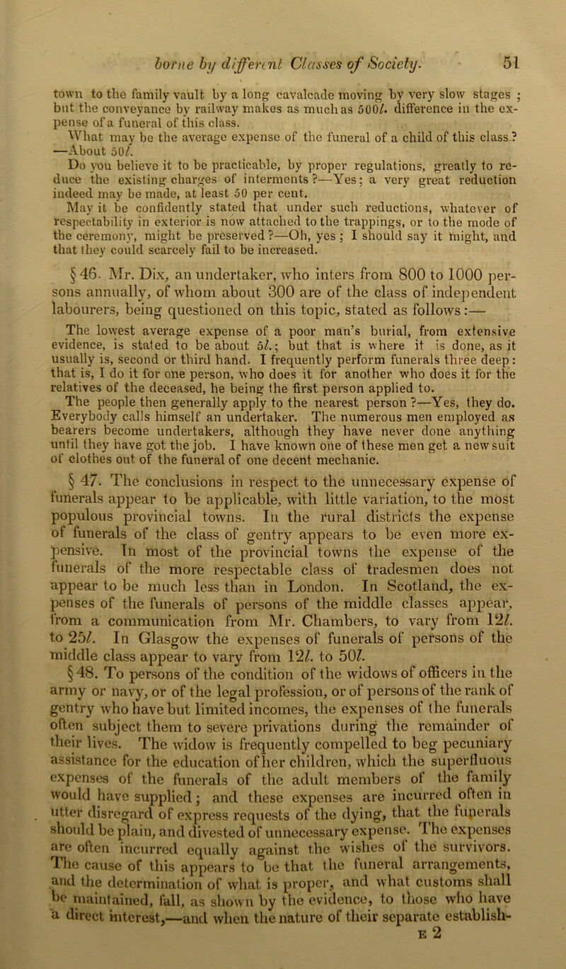 town to the family vault by a long cavalcade moving by very slow stages ; but the conveyance by railway makes as much as 500/. difference in the ex- pense of a funeral of this class. What may be the average expense of the funeral of a child of this class ? —About 50/. Do you believe it to be practicable, by proper regulations, greatly to re- duce the existing charges of interments?—Yes; a very great reduction indeed may be made, at least 50 per cent. May it be confidently stated that under such reductions, whatever of respectability in exterior is now attached to the trappings, or to the mode of the ceremony, might be preserved ?—Oh, yes ; I should say it might, and that they could scarcely fail to be increased. §46- Mr. Dix, an undertaker, who inters from 800 to 1000 per- sons annually, of whom about 300 are of the class of independent labourers, being questioned on this topic, stated as follows:— The lowest average expense of a poor man’s burial, from extensive evidence, is stated to be about 5/.; but that is where it is done, as it usually is, second or third hand. I frequently perform funerals three deep: that is, I do it for one person, who does it for another who does it for the relatives of t.he deceased, he being the first person applied to. The people then generally apply to the nearest person ?—Yes, they do. Everybody calls himself an undertaker. The numerous men employed as bearers become undertakers, although they have never done anything until they have got the job. I have known one of these men get a new suit of clothes out of the funeral of one decent mechanic. § 47- The conclusions in respect to the unnecessary expense of funerals appear to be applicable, with little variation, to the most populous provincial towns. In the rural districts the expense of funerals of the class of gentry appears to be even more ex- pensive. In most of the provincial towns the expense of the funerals of the more respectable class of tradesmen does not appear to be much less than in London. In Scotland, the ex- penses of the funerals of persons of the middle classes appear, from a communication from Mr. Chambers, to vary from 12/. to 25/. In Glasgow the expenses of funerals of persons of the middle class appear to vary from 12/. to 50/. §48. To persons of the condition of the widows of officers in the army or navy, or of the legal profession, or of persons of the rank of gentry who have but limited incomes, the expenses of the funerals often subject them to severe privations during the remainder of their lives. The widow is frequently compelled to beg pecuniary assistance for the education of her children, which the superfluous expenses of the funerals of the adult members of the family would have supplied; and these expenses are incurred often in utter disregard of express requests of the dying, that the fuperals should be plain, and divested of unnecessary expense. I he expenses are often incurred equally against the wishes of the survivors. The cause of this appears to be that the funeral arrangements, and the determination of what is proper, and what customs shall be maintained, fall, as shown by the evidence, to those who have a direct interest,—and when the nature of their separate establish-