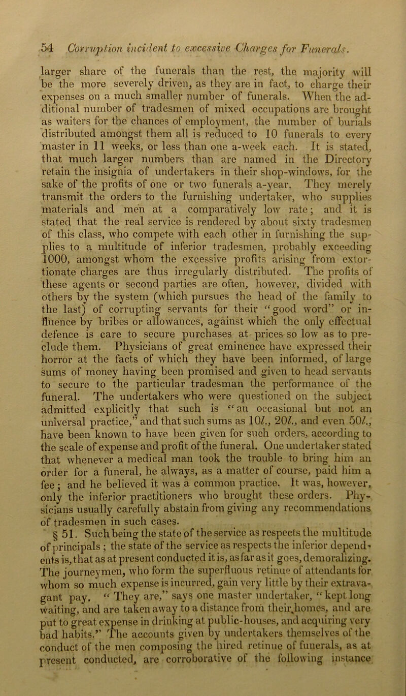 larger share of the funerals than the rest, the majority will be the more severely driven, as they are in fact, to charge then- expenses on a much smaller number of funerals. When the ad- ditional number of tradesmen of mixed occupations are brought as waiters for the chances of employment, the number of burials distributed amongst them all is reduced to 10 funerals to every master in 11 weeks, or less than one a-week each. It is stated, that much larger numbers than are named in the Directory retain the insignia of undertakers in their shop-windows, for the sake of the profits of one or two funerals a-year. They merely transmit the orders to the furnishing undertaker, who supplies materials and men at a comparatively low rate; and it is stated that the real service is rendered by about sixty tradesmen of this class, who compete with each other in furnishing the sup- plies to a multitude of inferior tradesmen, probably exceeding 1000, amongst whom the excessive profits arising from extor- tionate charges are thus irregularly distributed. The profits of these agents or second parties are often, however, divided with others by the system (which pursues the head of the family to the last) of corrupting servants for their “good word” or in- fluence by bribes or allowances, against which the only effectual defence is care to secure purchases at prices so low as to pre- clude them. Physicians of great eminence have expressed their horror at the facts of which they have been informed, of large sums of money having been promised and given to head servants to secure to the particular tradesman the performance of the funeral. The undertakers who were questioned on the subject admitted explicitly that such is “an occasional but not an universal practice,” and that such sums as 10/., 20/., and even 50/., have been known to have been given for such orders, according to the scale of expense and profit of the funeral. One undertaker stated that whenever a medical man took the trouble to bring him an order for a funeral, he always, as a matter of course, paid him a fee; and he believed it was a common practice. It was, however, only the inferior practitioners who brought these orders. Phy- sicians usually carefully abstain from giving any recommendations of tradesmen in such cases. § 51. Such being the state of the service as respects the multitude of principals ; the state of the service as respects the inferior depend' ents is, that as at present conducted it is, as far as it goes, demoralizing. The journeymen, who form the superfluous retinue of attendants for whom so much expense is incurred, gain very little by their extrava- gant pay. “ They are,” says one master undertaker, “ kept long waiting, and are taken away to a distance from their,homes, and are put to great expense in drinking at public-houses, and acquiring very bad habits.” The accounts given by undertakers themselves of the conduct of the men composing the hired retinue of funerals, as at present conducted, are corroborative of the following instance