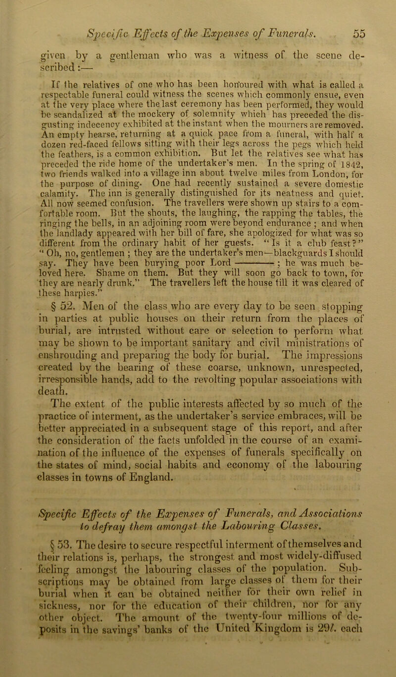 given by a gentleman who was a witness of the scene de- scribed :— If the relatives of one who has been honoured with what is called a respectable funeral could witness the scenes which commonly ensue, even at the very place where the last ceremony has been performed, they would be scandalized at the mockery of solemnity which has preceded the dis- gusting indecency exhibited at the instant when the mourners are removed. An empty hearse, returning at a quick pace from a funeral, with half a dozen red-faced fellows sitting with their legs across the pegs which held the feathers, is a common exhibition. But let the relatives see what has preceded the ride home of the undertaker’s men. In the spring ot‘ 1842, two friends walked into a village inn about twelve miles from London, for the purpose of dining. One had recently sustained a severe domestic calamity. The inn is generally distinguished for its neatness and quiet. All now seemed confusion. The travellers were shown up stairs to a com- fortable room. But the shouts, the laughing, the rapping the tables, the ringing the bells, in an adjoining room were beyond endurance ; and when the landlady appeared with her bill of fare, she apologized for what was so different from the ordinary habit of her guests. “Is it a club feast?” “ Oh, no, gentlemen ; they are the undertaker’s men—blackguards I should say. They have been burying poor Lord ; he was much be- loved here. Shame on them. But they will soon go back to town, for they are nearly drunk.” The travellers left the house till it was cleared of these harpies.” § 52. Men of the class who are every day to be seen stopping in parties at public houses on their return from the places of burial, are intrusted without care or selection to perform what may be shown to be important sanitary and civil ministrations of enshrouding and preparing the body for burial. The impressions created by the bearing of these coarse, unknown, unrespected, irresponsible hands, add to the revolting popular associations with death. The extent of the public interests affected by so much of the practice of interment, as the undertaker’s service embraces, will be better appreciated in a subsequent stage of this report, and after the consideration of the facts unfolded in the course of an exami- nation of the influence of the expenses of funerals specifically^ on the states of mind, social habits and economy of the labouring classes in towns of England. Specific Effects of the Expenses of Funerals, and Associations to defray them amongst the Labouring Classes. § 53. The desire to secure respectful interment of themselves and their relations is, perhaps, the strongest, and most widely-diffused feeling amongst the labouring classes of the population. Sub- scriptions may be obtained from large classes ot them for their burial when it can be obtained neither tor their own relief in sickness, nor for the education ot their children, nor for any other object. The amount of the twenty-four millions of de- posits in the savings’ banks of the United Kingdom is 29/. each