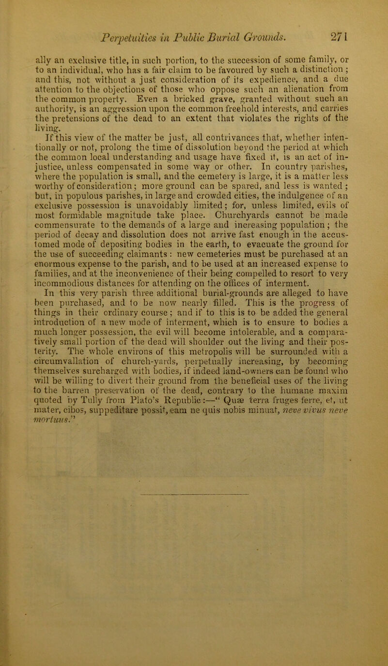 ally an exclusive title, in such portion, to the succession of some family, or to an individual, who has a fair claim to be favoured by such a distinction ; and this, not without a just consideration of its expedience, and a clue attention to the objections of those who oppose such an alienation from the common property. Even a bricked grave, granted without such an authority, is an aggression upon the common freehold interests, and carries the pretensions of the dead to an extent that violates the rights of the living. If this view of the matter be just, all contrivances that, whether inten- tionally or not, prolong the time of dissolution beyond the period at which the common local understanding and usage have fixed it, is an act of in- justice, unless compensated in some way or other. In country parishes, where the population is small, and the cemetery is large, it is a matter less worthy of consideration; more ground can be spared, and less is wanted ; but, in populous parishes, in large and crowded cities, the indulgence of an exclusive possession is unavoidably limited; for, unless limited, evils of most formidable magnitude take place. Churchyards cannot be made commensurate to the demands of a large and increasing population ; the period of decay and dissolution does not arrive fast enough in the accus- tomed mode of depositing bodies in the earth, to evacuate the ground for the use of succeeding claimants : new cemeteries must be purchased at an enormous expense to the parish, and to be used at an increased expense to families, and at the inconvenience of their being compelled to resort to very incommodious distances for attending on the offices of interment. In this very parish three additional burial-grounds are alleged to have been purchased, and to be now nearly filled. This is the progress of things in their ordinary course ; and if to this is to be added the general introduction of a new mode of interment, which is to ensure to bodies a much longer possession, the evil will become intolerable, and a compara- tively small portion of the dead will shoulder out the living and their pos- terity. The whole environs of this metropolis will be surrounded with a circumvallation of church-yards, perpetually increasing, by becoming themselves surcharged with bodies, if indeed land-owners can be found who will be willing to divert their ground from the beneficial uses of the living to the barren preservation of the dead, contrary 1o the humane maxim quoted by Tully from Plato’s Republic:—“ Quae terra fruges ferre, ef, ut mater, cibos, suppeditare possit, earn ne quis nobis minuat, neve virus neve mortuiis”