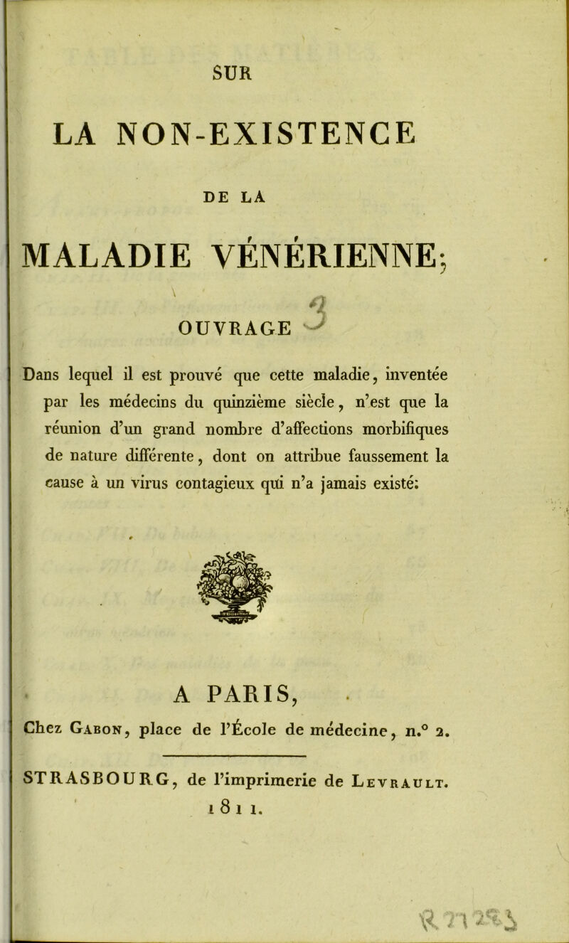 SUR LA NON-EXISTENCE DE LA MALADIE VENERIENNE, 3 OUVRAGE Dans lequel il est prouve que cette maladie, inventee par les medecins du quinzieme siecle, n’est que la reunion d’un grand nombre d’affections morbifiques de nature differente, dont on attribue faussement la cause a un virus eontagieux qiti n’a jamais existe; A PARIS, Chez Gabon, place de 1’^.cole de medecine, n.° 2. STRASBOURG, de l’imprimerie de Levrault. i 8 i i.