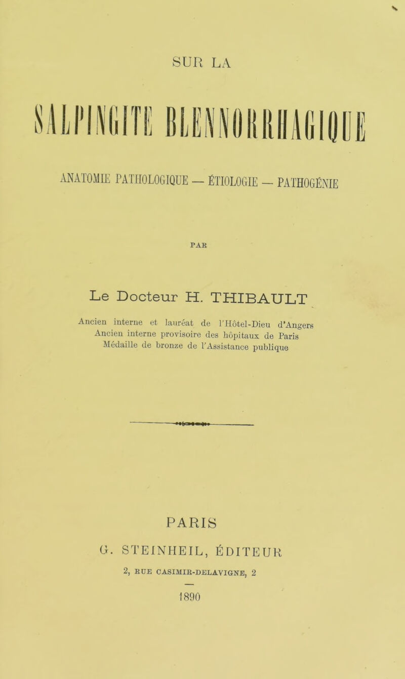 ANATOMIE PATHOLOGIQUE — ÉTIOLOGIE - PATHOGÉNIE PAR Le Docteur H. THIBAULT Ancien interne et lauréat de l'Hôtel-Dieu d’Angers Ancien interne provisoire des hôpitaux de Paris Médaille de bronze de l’Assistance publique PARIS G. STEINHEIL, ÉDITEUR 2, RUE CASIMIR-DELAVIGNE, 2 1890