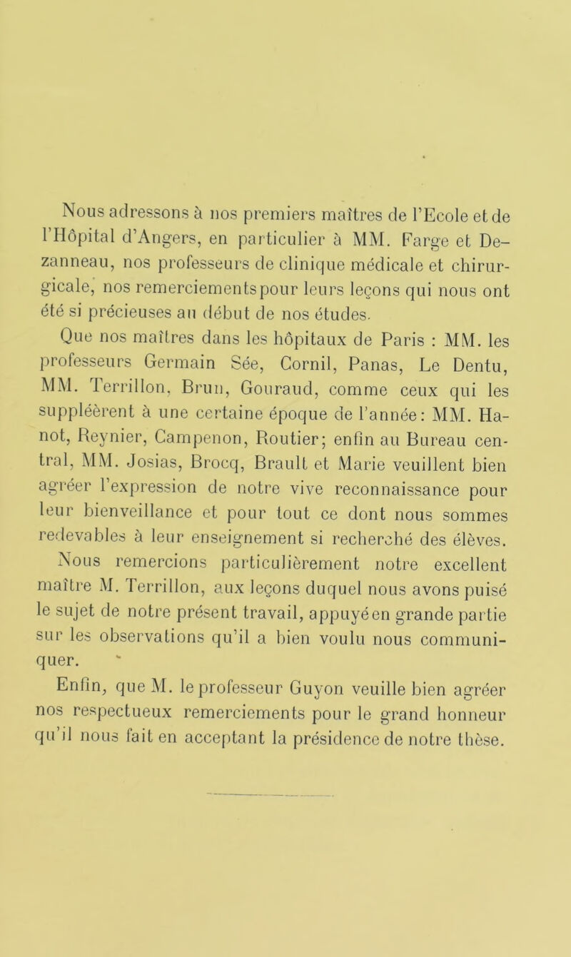 Nous adressons à nos premiers maîtres de l’Ecole et de 1 Hôpital d’Angers, en particulier à MM. Farge et De- zanneau, nos professeurs de clinique médicale et chirur- gicale, nos remerciements pour leurs leçons qui nous ont été si précieuses au début de nos études. Que nos maîtres dans les hôpitaux de Paris : MM. les professeurs Germain Sée, Cornil, Panas, Le Dentu, MM. Terrillon, Brun, Gouraud, comme ceux qui les suppléèrent à une certaine époque de l’année: MM. Ha- not, Reynier, Campenon, Routier; enfin au Bureau cen- tral, MM. Josias, Brocq, Brault et Marie veuillent bien agréer l’expression de notre vive reconnaissance pour leur bienveillance et pour tout ce dont nous sommes redevables à leur enseignement si recherché des élèves. Nous remercions particulièrement notre excellent maître M. Terrillon, aux leçons duquel nous avons puisé le sujet de notre présent travail, appuyé en grande partie sur les observations qu’il a bien voulu nous communi- quer. Enfin, que M. le professeur Guyon veuille bien agréer nos respectueux remerciements pour le grand honneur qu il nous fait en acceptant la présidence de notre thèse.