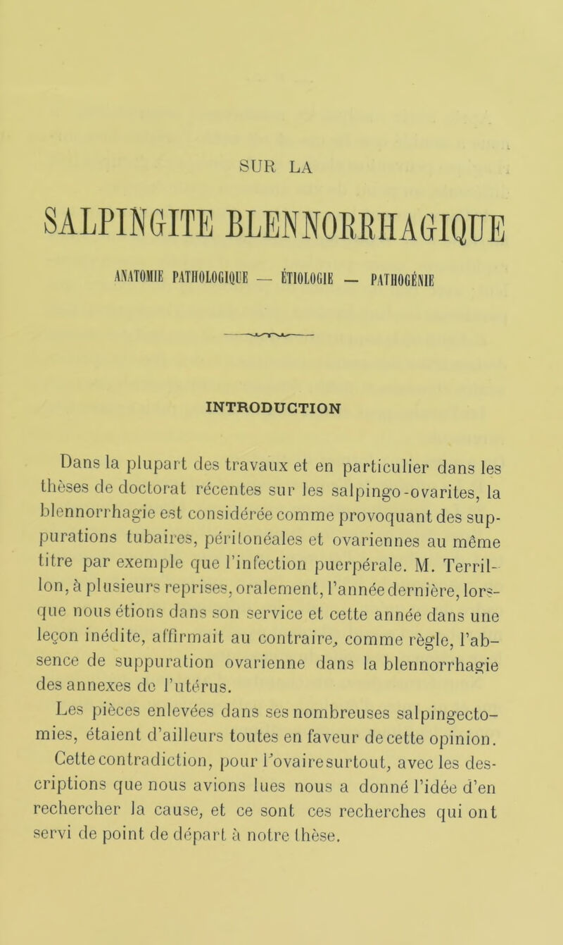 INTRODUCTION Dans la plupart des travaux et en particulier dans les thèses de doctorat récentes sur les salpingo-ovarites, la blennorrhagie est considérée comme provoquant des sup- purations tubaires, péritonéales et ovariennes au même titre par exemple que l’infection puerpérale. M. Terril- Ion, à plusieurs reprises, oralement, l’année dernière, lors- que nous étions dans son service et cette année dans une leçon inédite, affirmait au contraire, comme règle, l’ab- sence de suppuration ovarienne dans la blennorrhagie des annexes de l’utérus. Les pièces enlevées dans ses nombreuses salpingecto- mies, étaient d’ailleurs toutes en faveur de cette opinion. Cette contradiction, pour Tovairesurtout, avec les des- criptions que nous avions lues nous a donné l’idée d’en rechercher la cause, et ce sont ces recherches qui ont servi de point de départ à notre thèse.