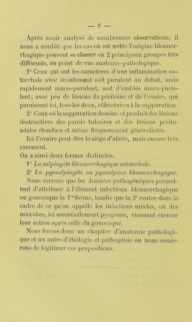 Après avoir analysé de nombreuses observations, il nous a semblé que les cas où est notée l’origine blennor* rhagique peuvent se classer en 2 principaux groupes très différents, au point de vue anatomo-pathologique. 1° Ceux qui ont les caractères d’une inflammation ca- tarrhale avec écoulement soit purulent au début, mais rapidement muco-purulent, soit d’emblée muco-puru- lent; avec peu de lésions du péritoine et de l’ovaire, qui paraissent ici, tous les deux, réfracta ires à la suppuration. 2° Ceux où lasuppuration domine et produitdes lésions destructives des parois tubaires et des lésions périto- néales étendues et môme fréquemment généralisées. Ici l’ovaire peut être le siège d’abcès, mais encore très rarement. On a ainsi deux formes distinctes. 1° La salpingite blennorrhagique catarrhale. 2° La pyosalpingite ou pyosalpinx blennorrhagique. Nous verrons que les données pathogéniques permet- tent d’attribuer à l’élément infectieux blennorrhagique ou gonocoque la Informe, tandis que la 2e rentre dans le cadre de ce qu’on appelle les infections mixtes, où des miciobes, ici essentiellement pyogènes, viennent exercer leur action après celle du gonocoque. Nous ferons donc un chapitre d’anatomie pathologi- que et un autre d’étiologie et pathogénie ou nous essaie- rons de légitimer ces propositions.