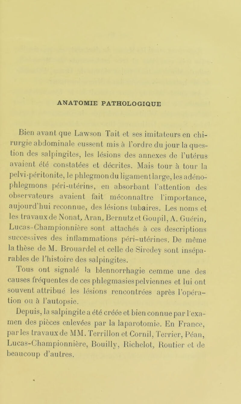 ANATOMIE PATHOLOGIQUE Bien avant que Lawson Tait et ses imitateurs en chi- rurgie abdominale eussent mis à l’ordre du jour la ques- tion des salpingites, les lésions des annexes de l’utérus avaient été constatées et décrites. Mais tour à tour la pelvi-péritonite, le phlegmondu ligamentlarge, lesadéno- phlegmons péri-utérins, en absorbant l’attention des observateurs avaient fait méconnaître l’importance, aujourd’hui reconnue, des lésions tubaires. Les noms et les travaux de Nonat, Aran, Bernutzet Goupil, A. Guérin, Lucas-Championnière sont attachés à ces descriptions successives des inflammations péri-utérines. De même la thèse de M. Brouardel et celle de Sircdey sont insépa- rables de Lhistoire des salpingites. ious ont signalé la blennorrhagie cemme une des causes fréquentes de ces phlegmasiespelviennes et lui ont souvent attribué les lésions rencontrées après l’opéra- tion ou à l’autopsie. Depuis, la salpingite a été créée et bien connue par l'exa- men des pièces enlevées par la laparotomie. En France, parles travaux de MM. Terrillon et Cornil, Terrier, Péan, Lucas-Championnière, Bouilly, Richclot, Routier et de beaucoup d’autres.