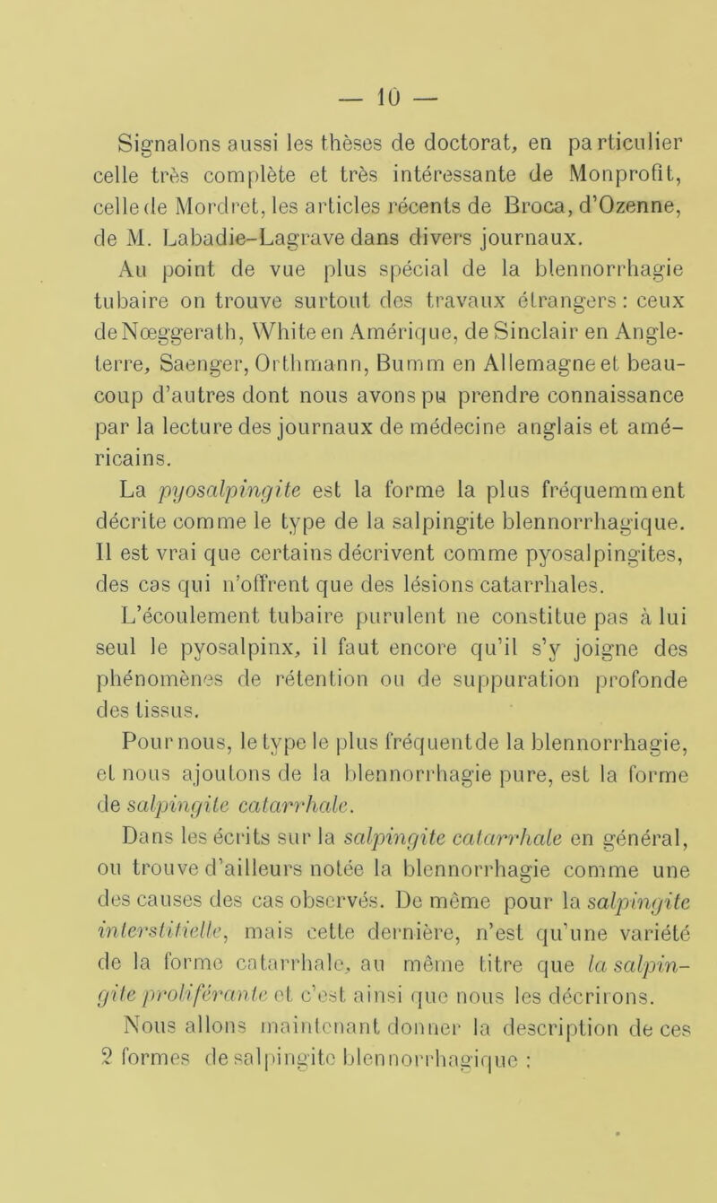 Signalons aussi les thèses de doctorat, en particulier celle très complète et très intéressante de Monprofit, celle de Mordret, les articles récents de Broca, d’Ozenne, de M. Labadie-Lagrave dans divers journaux. Au point de vue plus spécial de la blennorrhagie tubaire on trouve surtout des travaux étrangers: ceux deNœggerath, Whiteen Amérique, de Sinclair en Angle- terre, Saenger, Orthmann, Burnm en Allemagne et beau- coup d’autres dont nous avons pu prendre connaissance par la lecture des journaux de médecine anglais et amé- ricains. La pyosalpingite est la forme la plus fréquemment décrite comme le type de la salpingite blennorrhagique. 11 est vrai que certains décrivent comme pyosalpingites, des cas qui n’offrent que des lésions catarrhales. L’écoulement tubaire purulent ne constitue pas à lui seul le pyosalpinx, il faut encore qu’il s’v joigne des phénomènes de rétention ou de suppuration profonde des tissus. Pour nous, le type le plus fréquent de la blennorrhagie, et nous ajoutons de la blennorrhagie pure, est la forme de salpingite catarrhale. Dans les écrits sur la salpingite catarrhale en général, ou trouve d’ailleurs notée la blennorrhagie comme une des causes des cas observés. De même pour la salpingite interstitielle, mais cette dernière, n’est qu’une variété de la forme catarrhale, au même titre que la salpin- gite proliférante et c’est ainsi que nous les décriions. Nous allons maintenant donner la description de ces 2 formes de salpingite blennorrhagique :
