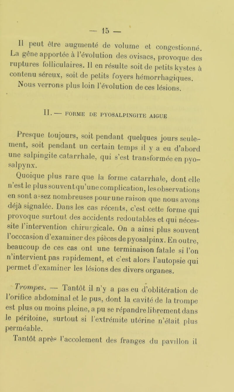 Il peut être augmenté de volume et congestionné. La gêne apportée à l’évolution des ovisacs, provoque des ruptures folliculaires. 11 en résulte soit de petits kystes à contenu séreux, soit de petits foyers hémorrhagiques. Nous verrons plus loin l’évolution de ces lésions. II.— FORME DE PYOSALPING1TE AIGUE Presque toujours, soit pendant quelques jours seule- ment, soit pendant un certain temps il y a eu d’abord une salpingite catarrhale, qui s’est transformée en pyo- salpynx. t Qu°ique plus rare que la forme catarrhale, dont elle n est le plus souventqu’une complication, les observations en sont a-sez nombreuses pour une raison que nous avons déjà signalée. Dans les cas récents, c’est celte forme qui provoque surtout des accidents redoutables et qui néces- site l’intervention chirurgicale. On a ainsi plus souvent l’occcasion d’examiner des pièces de pyosalpinx. En outre, beaucoup de ces cas ont une terminaison fatale si l’on n’intervient pas rapidement, et c’est alors l’autopsie qui permet d’examiner les lésions des divers organes. Trompes. — Tantôt il n’y a pas eu d’oblitération de ronfice abdominal et le pus, dont la cavité de la trompe est plus ou moins pleine, a pu se répandre librement dans le péritoine, surtout si l’extrémite utérine n’était plus perméable. Tantôt après I accolement des Iranges du pavillon il