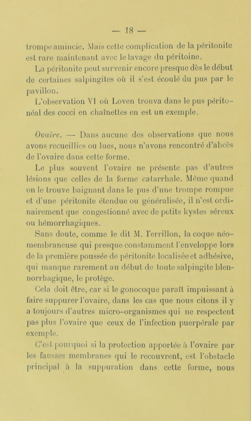 trompe amincie. \Jais cette complication de la péritonite est rare maintenant avec le lavage du péritoine. La péritonite peut survenir encore presque dès le début de certaines salpingites où il s’est écoulé du pus par le pavillon. L’observation VI où Loven trouva dans le pus périto- néal des cocci en chaînettes en est un exemple. Ovaire. — Dans aucune des observations que nous avons recueillies ou lues, nous n’avons rencontré d’abcès de l’ovaire dans cette forme. Le plus souvent l’ovaire ne présente pas d’autres lésions que celles de la forme catarrhale. Même quand on le trouve baignant dans le pus d’une trompe rompue et d’une péritonite étendue ou généralisée, il n’est ordi- nairement que congestionné avec de petits kystes séreux ou hémorrhagiques. Sans doute, comme le dit M. Terrillon, la coque néo- membraneuse qui presque constamment l’enveloppe lors de la première poussée de péritonite localiséeet adhésive, qui manque rarement au début de toute salpingite blen- norrhagique, le protège. Cela doit être, car si le gonocoque paraît impuissant à faire suppurer l’ovaire, dans les cas que nous citons il y a toujours d’autres micro-organismes qui ne respectent pas plus l’ovaire que ceux de l’infection puerpérale par exemple. C’est pourquoi si la protection apportée à l’ovaire par les fausses membranes qui le recouvrent, est l’obstacle principal à la suppuration dans cette forme, nous