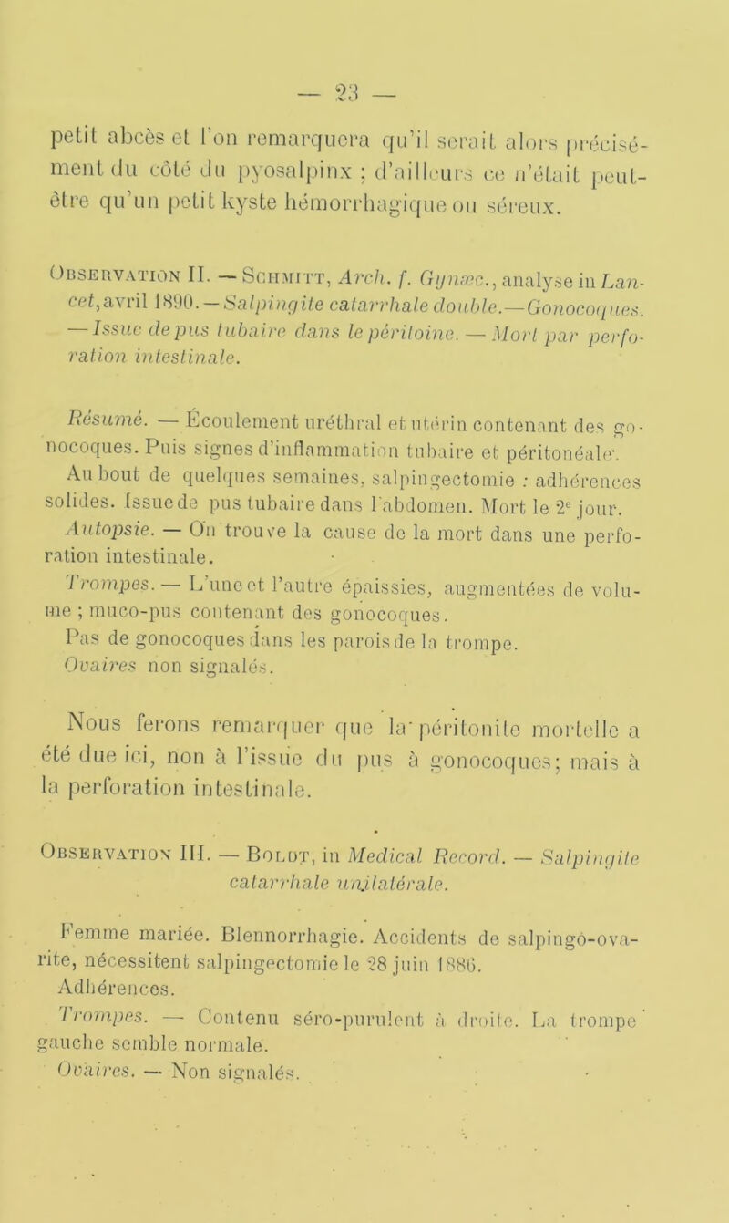 petit abcès et l’on remarquera qu’il serait alors précisé- ment du côté du pyosalpinx ; d’ailleurs ce n’était peut- être qu un petit kyste hémorrhagique ou séreux. Observation II. — Schmitt, Arch. f. Gynæc., analyse in Lan- ( ('f, a^ îil 1890. Salpingite cal avvhale double.—Gonocoques. — Issue de pus tubaire dans le péritoine. — Mort par perfo- ration intestinale. Résumé. Écoulement uréthral et utérin contenant des go- nocoques. Puis signes d’inflammation tubaire et péritonéale*. Au bout de quelques semaines, salpingectomie : adhérences solides, (ssuede pus tubaire dans l'abdomen. Mort le *2C jour. Autopsie. On trouv'e la cause de la mort dans une perfo- ration intestinale. rrompes. — L une et l’autre épaissies, augmentées de volu- me ; muco-pus contenant des gonocoques. Pas de gonocoques dans les parois de la trompe. Ovaires non signalés. Nous ferons remarquer que la* péritonite mortelle a été due ici, non à l’issue du pus à gonocoques; mais à la perforation intestinale. Observation III. — Bolüt, in Medical Record. — Salpingite catarrhale unilatérale. femme mariée. Blennorrhagie. Accidents de salpingô-ova- rite, nécessitent salpingectomie le 28 juin 188G. Adhérences. rrompes. — Contenu séro-purulent à droite. La trompe gauche semble normale. Ovaires. — Non signalés.