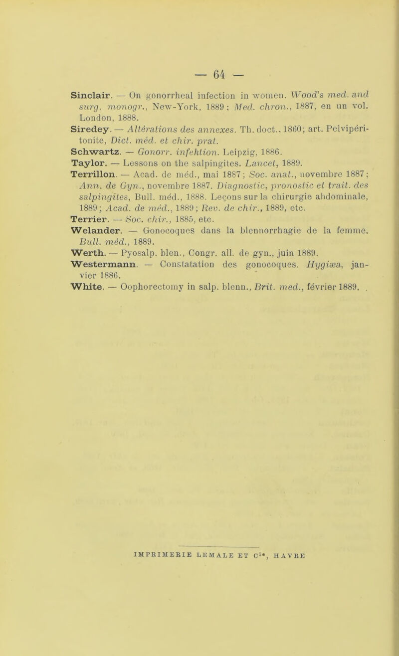 Sinclair. — On gonorrheal infection in women. Wood's med. and surg. monogr., New-York, 1889; Med. chron., 1887, en un vol. London, 1888. Siredey. — Altérations des annexes. Th. doct., 1860; art. Pelvipéri- tonite, Dict. méd. et chir. prat. Schwartz. — Gonorr. infektion. Leipzig, 1886. Taylor. — Lessons on the salpingites. Lancet, 1889. Terrillon. — Acad, de méd., mai 1887; Soc. anat., novembre 1887; Ann. de Gyn., novembre 1887. Diagnostic, pronostic et trait, des salpingites, Bull, méd., 1888. Leçons sur la chirurgie abdominale, 1889; Acad, de méd., 1889; Rev. de chir., 1889, etc. Terrier. — Soc. chir., 1885, etc. Welander. — Gonocoques dans la blennorrhagie de la femme. Bull, méd., 1889. Werth. — Pyosalp. bien., Congr. ail. de gyn., juin 1889. Westermann. — Constatation des gonocoques. Ilygiæa, jan- vier 1886. White. — Oophorectomy in salp. blenn., Brit. med., février 1889. IMPRIMERIE LE MALE ET Cie, HAVRE