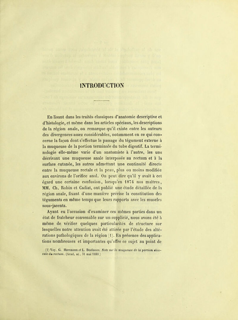 INTRODUCTION En lisant dans les traités classiques d'anatomie descriptive et d'histologie, et même dans les articles spéciaux, les descriptions de la région anale, on remarque qu'il existe entre les auteurs des divergences assez considérables, notamment en ce qui con- cerne la façon dont s'effectue le passage du tégument externe à la muqueuse de la portion terminale du tube digestif. La termi- nologie elle-même varie d'un anatomiste à l'autre, les uns décrivant une muqueuse anale interposée au rectum et à la surface cutanée, les autres admettant une continuité directe entre la muqueuse rectale et la peau, plus ou moins modifiée aux environs de l'orifice anal. On peut dire qu'il y avait à cet égard une certaine confusion, lorsqu'en 1874 nos maîtres, MM. Ch. Robin et Cadiat, ont publié une étude détaillée de la région anale, fixant d'une manière précise la constitution des téguments en même temps que leurs rapports avec les muscles sous-jacents. Ayant eu l'occasion d'examiner ces mêmes parties dans un état de fraîcheur convenable sur un supplicié, nous avons été à même de vérifier quelques particularités de structure sur lesquelles notre attention avait été attirée par l'étude des alté- rations pathologiques de la région (1). En présence des applica- tions nombreuses et importantes qu'offre ce sujet au point de (1) Voy. G. Herrmann et L. Desfosses. Note sur la muqueuse de la portion tloa- caledu rectum. (Acad. se, 31 mai 1880.)