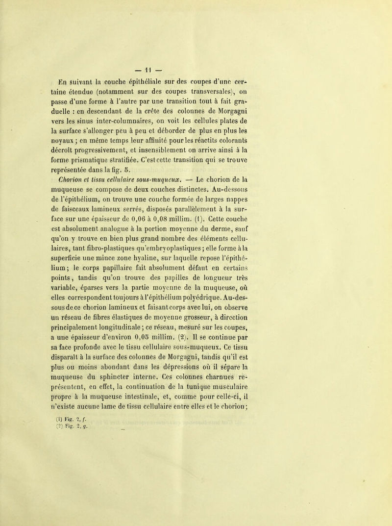 En suivant la couche épithéliale sur des coupes d'une cer- taine étendue (notamment sur des coupes transversales), on passe d'une forme à l'autre par une transition tout à fait gra- duelle : en descendant de la crête des colonnes de Morgagni vers les sinus inter-columnaires, on voit les cellules plates de la surface s'allonger peu à peu et déborder de plus en plus les noyaux ; en même temps leur affinité pour les réactits colorants décroît progressivement, et insensiblement on arrive ainsi à la forme prismatique stratifiée. C'est cette transition qui se trouve représentée dans lafig. 5. Chorion et tissu cellulaire sous-muqueux. — Le chorion de la muqueuse se compose de deux couches distinctes. Au-dessous de l'épithélium, on trouve une couche formée de larges nappes de faisceaux lumineux serrés, disposés parallèlement à la sur- face sur une épaisseur de 0,06 à 0,08 millim. (1). Cette couche est absolument analogue à la portion moyenne du derme, sauf qu'on y trouve en bien plus grand nombre des éléments cellu- laires, tant fibro-plastiques qu'embryoplastiques ; elle forme à la superficie une mince zone hyaline, sur laquelle repose l'épithé- lium; le corps papillaire fait absolument défaut en certains points, tandis qu'on trouve des papilles de longueur très variable, éparses vers la partie moyenne de la muqueuse, où elles correspondent toujours à l'épithélium polyédrique. Au-des- sous de ce chorion lamineuxet faisant corps avec lui, on observe un réseau de fibres élastiques de moyenne grosseur, à direction principalement longitudinale; ce réseau, mesuré sur les coupes, a une épaisseur d'environ 0,05 millim. (2). Il se continue par sa face profonde avec le tissu cellulaire sous-muqueux. Ce tissu disparaît à la surface des colonnes de Morgagni, tandis qu'il est plus ou moins abondant dans les dépressions où il sépare la muqueuse du sphincter interne. Ces colonnes charnues re- présentent, en effet, la continuation de la tunique musculaire propre à la muqueuse intestinale, et, comme pour celle-ci, il n'existe aucune lame de tissu cellulaire entre elles et le chorion ; (I) Fig. % f. C0 Fig. 2, g.