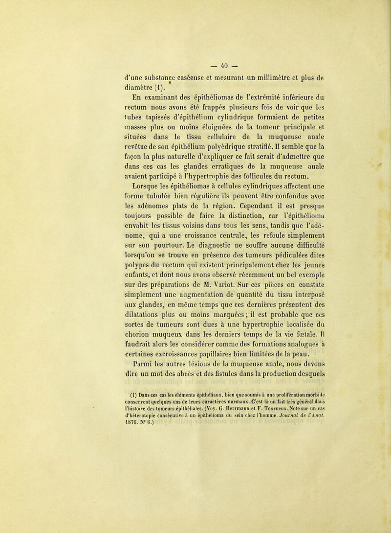 d'une substance caséeuse et mesurant un millimètre et plus de diamètre (1). En examinant des épithéliomas de l'extrémité inférieure du rectum nous avons été frappés plusieurs fois de voir que les tubes tapissés d'épithélium cylindrique formaient de petites masses plus ou moins éloignées de la tumeur principale et situées dans le tissu cellulaire de la muqueuse anale revêtue de son épithélium polyédrique stratifié. Il semble que la façon la plus naturelle d'expliquer ce fait serait d'admettre que dans ces cas les glandes erratiques de la muqueuse anale avaient participé à l'hypertrophie des follicules du rectum. Lorsque les épithéliomas à cellules cylindriques affectent une forme tubulée bien régulière ils peuvent être confondus avec les adénomes plats de la région. Cependant il est presque toujours possible de faire la distinction, car l'épithélioma envahit les tissus voisins dans tous les sens, tandis que l'adé- nome, qui a une croissance centrale, les refoule simplement sur son pourtour. Le diagnostic ne souffre aucune difficulté lorsqu'on se trouve en présence des tumeurs pédiculées dites polypes du rectum qui existent principalement chez les jeunes enfants, et dont nous avons observé récemment un bel exemple sur des préparations de M. Variot. Sur ces pièces on constate simplement une augmentation de quantité du tissu interposé aux glandes, en même temps que ces dernières présentent des dilatations plus ou moins marquées ; il est probable que ces sortes de tumeurs sont dues à une hypertrophie localisée du chorion muqueux dans les derniers temps de la vie fœtale. Il faudrait alors les considérer comme des formations analogues à certaines excroissances papillaires bien limitées de la peau. Parmi les autres lésions de la muqueuse anale, nous devons dire un mot des abcès et des fistules dans la production desquels (1) Dans ces cas les éléments épithéliaux, bien que soumis à une prolifération morbide conservent quelques-uns de leurs caractères normaux. C'est là un fait très général rlaiis l'histoire des tumeurs épithéliales. (Voy. G. Herrmann et F. Tourneux. Note sur un cas d'hétérotopie consécutive à un épilhélioma du sein chez l'homme. Journal de l'Annt. 1876. N° 6.)