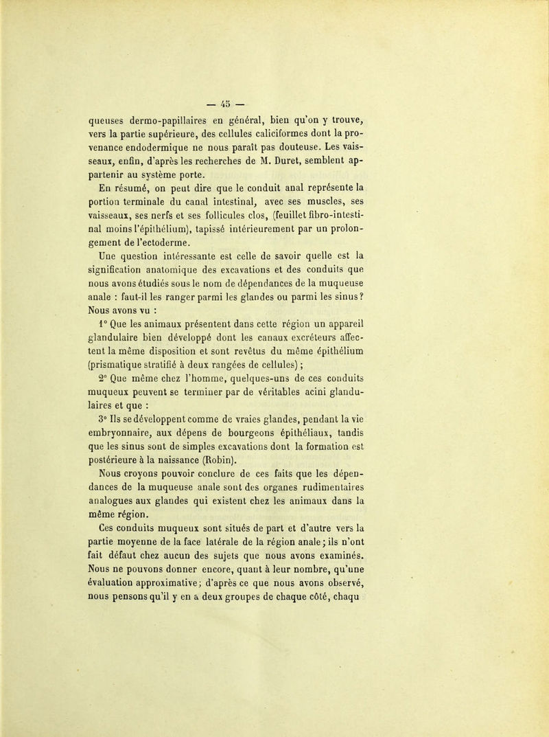 queuses dermo-papillaires en général, bien qu'on y trouve, vers la partie supérieure, des cellules caliciformes dont la pro- venance endodermique ne nous paraît pas douteuse. Les vais- seaux, enfin, d'après les recherches de M. Duret, semblent ap- partenir au système porte. En résumé, on peut dire que le conduit anal représente la portion terminale du canal intestinal, avec ses muscles, ses vaisseaux, ses nerfs et ses follicules clos, (feuillet fibro-intesti- nal moins répithélinm), tapissé intérieurement par un prolon- gement de l'ectoderme. Une question intéressante est celle de savoir quelle est la signification anatomique des excavations et des conduits que nous avons étudiés sous le nom de dépendances de la muqueuse anale : faut-il les ranger parmi les glandes ou parmi les sinus? Nous avons vu : 1° Que les animaux présentent dans cette région un appareil glandulaire bien développé dont les canaux excréteurs affec- tent la même disposition et sont revêtus du même épithélium (prismatique stratifié à deux rangées de cellules) ; 2° Que même chez l'homme, quelques-uns de ces conduits muqueux peuvent se terminer par de véritables acini glandu- laires et que : 3° Ils se développent comme de vraies glandes, pendant la vie embryonnaire, aux dépens de bourgeons épithéliaux, tandis que les sinus sont de simples excavations dont la formation est postérieure à la naissance (Robin). Nous croyons pouvoir conclure de ces faits que les dépen- dances de la muqueuse anale sont des organes rudimentaires analogues aux glandes qui existent chez les animaux dans la même région. Ces conduits muqueux sont situés de part et d'autre vers la partie moyenne de la face latérale de la région anale; ils n'ont fait défaut chez aucun des sujets que nous avons examinés. Nous ne pouvons donner encore, quant à leur nombre, qu'une évaluation approximative; d'après ce que nous avons observé, nous pensons qu'il y en a deux groupes de chaque côté, chaqu