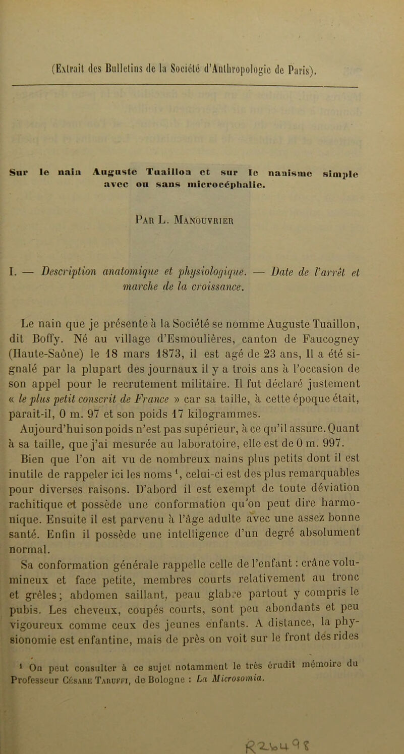 (Extrait des Bulletins de la Société d’Anthroi)ologic de Paris). Sur le nain A.ii^nste Tiiaillon et sur le nanisme sini^ile avec ou sans inicrocéphalic. Par L. Manouvrier I. — Description anatomique et physiologique. — Date de l'arrêt et marche de la croissance. Le nain que je présente à la Société se nomme Auguste Tuaillon, dit Boffy. Né au village d’Esmoulières, canton de Faucogney (Haute-Saône) le 18 mars 1873, il est âgé de 23 ans, 11 a été si- gnalé par la plupart des journaux il y a trois ans à l’occasion de son appel pour le recrutement militaire. Il fut déclaré justement « le plus petit conscrit de France » car sa taille, à cette époque était, parait-il, 0 m. 97 et son poids 17 kilogrammes. Aujourd’hui son poids n’est pas supérieur, à ce qu’il assure. Quant à sa taille, que j’ai mesurée au laboratoire, elle est de 0 m. 997. Bien que l’on ait vu de nombreux nains plus petits dont il est inutile de rappeler ici les noms ‘, celui-ci est des plus remarquables pour diverses raisons. D’abord il est exempt de toute déviation rachitique et possède une conformation qu'on peut dire harmo- nique. Ensuite il est parvenu a l’âge adulte avec une assez bonne santé. Enfin il possède une intelligence d’un degré absolument normal. Sa conformation générale rappelle celle de l’enfant : crâne volu- mineux et face petite, membres courts relativement au tronc et grêles; abdomen saillant; peau glabi’e partout y compris le pubis. Les cheveux, coupés courts, sont peu abondants et peu vigoureux comme ceux des jeunes enfants. A distance, la phy- sionomie est enfantine, mais de près on voit sur le front des rides * On peut consulter à ce sujet notamment le très érudit môinoiie du Professeur CésAHE Tahukfi, do Bologne : La Microsomia.