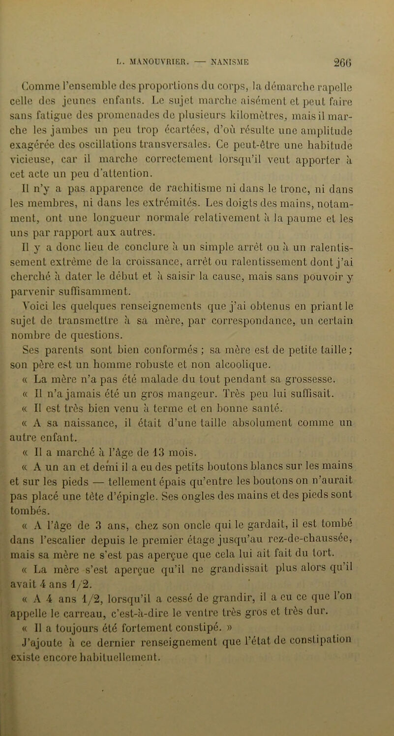 Comme l’ensemble des proportions du corps, la démarche rapelle celle des jeunes enfants. Le sujet marche aisément et peut faire sans fatigue des promenades de plusieurs kilomètres, mais il mar- che les jambes un peu trop écartées, d’où résulte une amplitude exagérée des oscillations transversales. Ce peut-être une habitude vicieuse, car il marche correctement lorsqu’il veut apporter à cet acte un peu d’attention. Il n’y a pas apparence de rachitisme ni dans le tronc, ni dans les membres, ni dans les extrémités. Les doigts des mains, notam- ment, ont une longueur normale relativement à la paume et les uns par rapport aux autres. Il y a donc lieu de conclure à un simple arrêt ou a un ralentis- sement extrême de la croissance, arrêt ou ralentissement dont j’ai cherché à dater le début et à saisir la cause, mais sans pouvoir y parvenir suffisamment. Voici les quelques renseignements que j’ai obtenus en priant le sujet de transmettre à sa mère, par correspondance, un certain nombre de questions. Ses parents sont bien conformés ; sa mère est de petite taille ; son père est un homme robuste et non alcoolique. « La mère n’a pas été malade du tout pendant sa grossesse. « Il n’a jamais été un gros mangeur. Très peu lui suffisait. « Il est très bien venu k terme et en bonne santé. « A sa naissance, il était d’une taille absolument comme un autre enfant. (( Il a marché à l’âge de 13 mois. « A un an et demi il a eu des petits boutons blancs sur les mains et sur les pieds — tellement épais qu’entre les boutons on n’aurait pas placé une tète d’épingle. Ses ongles des mains et des pieds sont tombés. « A l’âge de 3 ans, chez son oncle qui le gardait, il est tombé dans l’escalier depuis le premier étage jusqu’au rez-de-chaussée, mais sa mère ne s’est pas aperçue que cela lui ait fait du tort. « La mère s’est aperçue qu’il ne grandissait plus alors qu’il avait 4 ans 1/2. « A 4 ans 1/2, lorsqu’il a cessé de grandir, il a eu ce que 1 on appelle le carreau, c’est-k-dire le ventre très gros et très dur. « Il a toujours été fortement constipé. » J’ajoute k ce dernier renseignement que l’état de constipation existe encore habituellement.