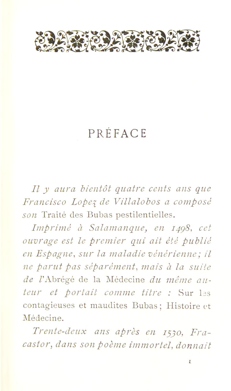 PRÉFACE // y aura bientôt quatre cents ans que Francisco Lopei de Villalobos a composé son Traité des Bubas pestilentielles. Imprimé à Sala manque, en 14Ç8, cet ouvrage est le premier qui ait été publié en Espagne, sur la maladie vénérienne ; il ne parut pas séparément, mais à la. suite de /'Abrégé de la Médecine du même au- teur et portait comme titre : Sur las contagieuses et maudites Bubas ; Histoire et Médecine, Trente-deux ans après en i^jo, Fra- castor, dans son poème imniortel, donnait