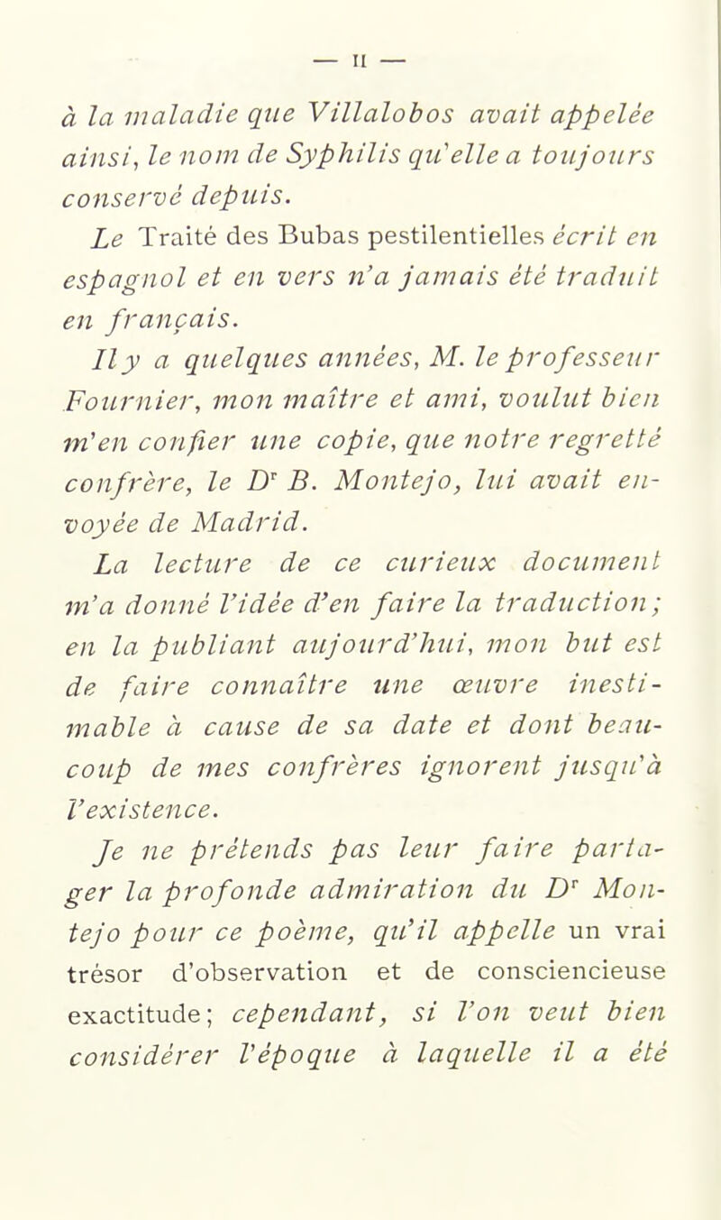 à la maladie que Villalobos avait appelée ainsi, le nom de Syphilis qu'elle a toujours conservé depuis. Le Traité des Bubas pestilentielles écrit en espagnol et en vers n'a jamais été traduit en français. Il y a quelques années, M. le professeur Fournier, mon maître et ami, voulut bien m'en confier une copie, que notre regretté confrère, le Z)' B. Montejo, lui avait en- voyée de Madrid. La lecture de ce curieux document m'a donné l'idée d'en faire la traduction; en la publiant aujourd'hui, mon but est de fiire connaître une œuvre inesti- mable à cause de sa date et dont beau- coup de mes confrères ignorent jusqu'à l'existence. Je ne prétends pas leur faire parta- ger la profonde admiration du Z) Mon- tejo pour ce poème, qu'il appelle un vrai trésor d'observation et de consciencieuse exactitude; cependant, si Von veut bien considérer Vépoque à laquelle il a été