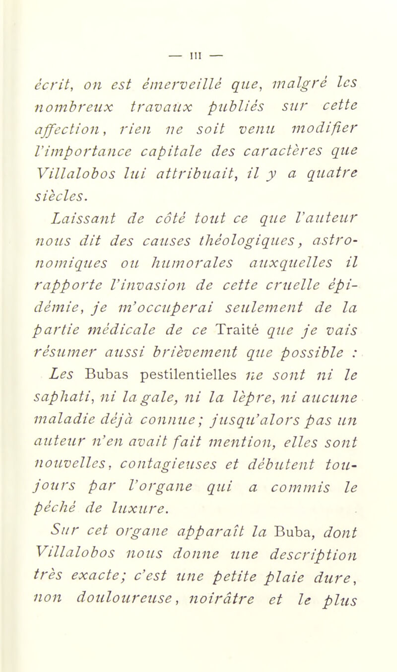écrit, on est émerveillé que, malgré les nombreux travaux publiés sur cette affection, rien ne soit venu modifier l'importance capitale des caractères que Villalobos lui attribuait, il y a quatre siècles. Laissant de côté tout ce que l'auteur nous dit des causes théologiques, astro- nomiques ou humorales auxquelles il rapporte Vinvasion de cette cruelle épi- démie, je m'occuperai seulement de la partie médicale de ce Traité qiLe je vais résumer aussi brièvement que possible : Les Bubas pestilentielles r^e sont ni le saphati, ni la gale, ni la lèpre, ni aucune maladie déjà connue; jusqu'alors pas un auteur n'en avait fait mention, elles sont nouvelles, contagieuses et débutent tou- jours par l'organe qui a commis le péché de luxure. Sur cet organe apparaît la Buba, dont Villalobos nous donne une description très exacte; c'est une petite plaie dure, non douloureuse, noirâtre et le plus