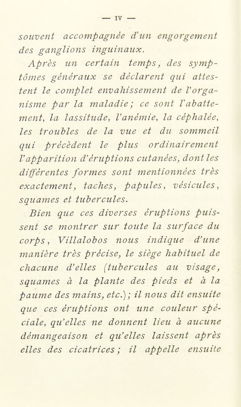 souvent accompagnée d'un engorgement des iïanslions inguinaux. Après un certain temps, des symp- tômes généraux se déclarent qui attes- tent le complet envahissement de Vorga- nisme par la maladie; ce sont Vabatte- ment, la lassitude, l'anémie, la céphalée, les troubles de la vue et du sommeil qui précèdent le plus ordinairement Vapparition d'éruptions cutanées, dont les différentes formes sont mentionnées très exactement, taches, papules, vésicules, squames et tubercules. Bien que ces diverses éruptions puis- sent se montrer sur toute la surface du corps, Villalobos nous indique d'une manière très précise, le siège habituel de chacune d'elles (tubercules au visage, squames à la plante des pieds et à la paume des mains, etc.); il nous dit ensuite que ces éruptions ont une couleur spé- ciale, qu'elles ne donnent lieu à aucune démangeaison et qu'elles laissent après elles des cicatrices ; il appelle ensuite