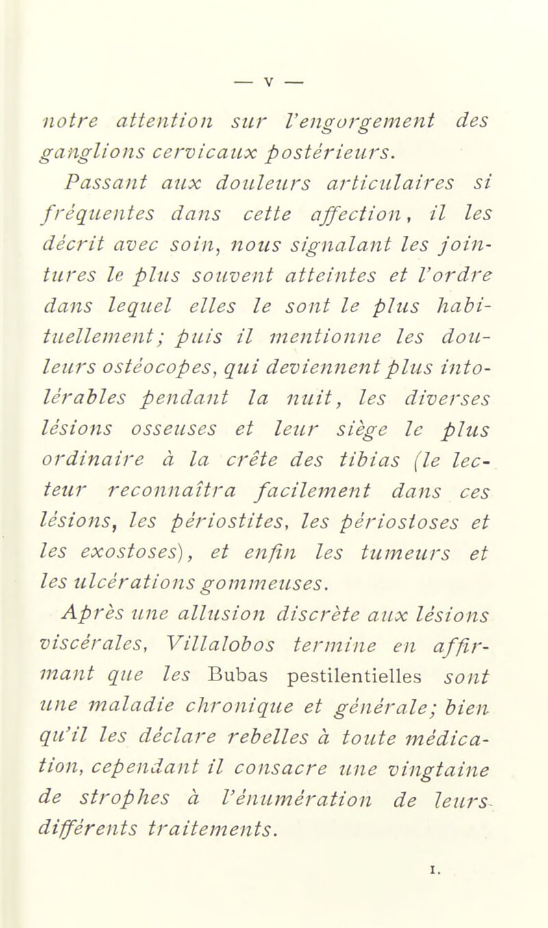 notre attention sur Vengorgement des ganglions cervicaux postérieurs. Passant aux douleurs articulaires si fréquentes dans cette affection, il les décrit avec soin, nous signalant les join- tures le plus souvent atteintes et l'ordre dans lequel elles le sont le plus habi- tuellement ; puis il mentionne les dou- leurs ostéocopes, qui deviennent plus into- lérables pendant la nuit, les diverses lésions osseuses et leur siège le plus ordinaire à la crête des tibias (le lec- teur reconnaîtra facilement dans ces lésions, les périostites, les périosioses et les exostoses), et enfin les tumeurs et les ulcérations gommeuses. Après une allusion discrète aux lésions viscérales, Villalobos termine en affir- mant que les Bubas pestilentielles sont une maladie chronique et générale; bien qu'il les déclare rebelles à toute médica- tion, cependant il consacre une vingtaine de strophes à l'énumération de leurs- différents traitements. I.