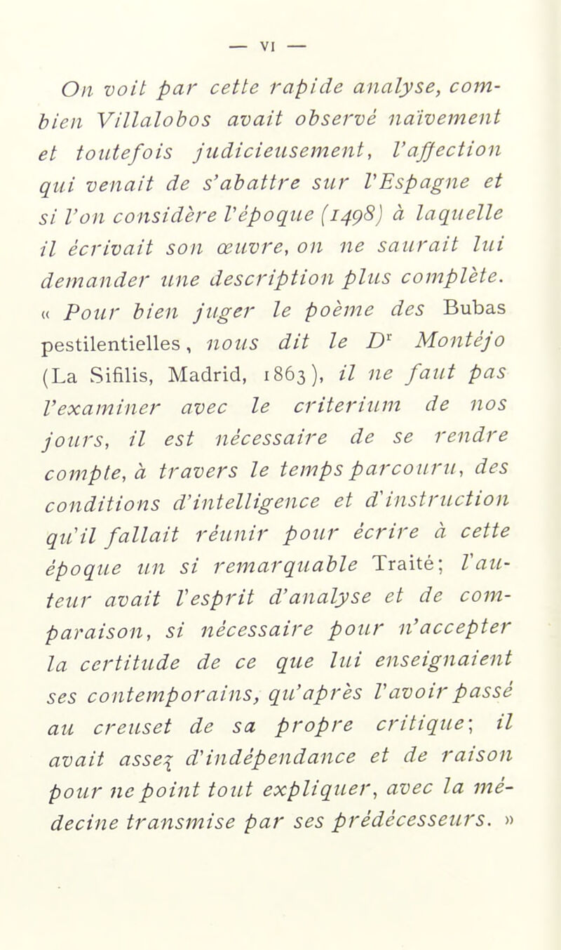 On voit par cette rapide analyse, com- bien Villalobos avait observé naïvement et toutefois judicieusement, l'affection qui venait de s'abattre sur VEspagne et si l'on considère Vépoque (1498) à laquelle il écrivait son œuvre, on ne saurait lui demander une description plus complète. « Pour bien juger le poème des Bubas pestilentielles, nous dit le D' Montéjo (La Sifilis, Madrid, 1863), il ne faut pas l'examiner avec le critérium de nos jours, il est nécessaire de se rendre compte, à travers le temps parcouru, des conditions d'intelligence et d'instruction qu'il fallait réunir pour écrire à cette époque un si remarquable Traité; Vau- teur avait Vesprit d'analyse et de com- paraison, si nécessaire pour n'accepter la certitude de ce que lui enseignaient ses contemporains, qu'après l'avoir passé au creuset de sa propre critique; il avait asse:i d'indépendance et de raison pour ne point tout expliquer, avec la mé- decine transmise par ses prédécesseurs. »