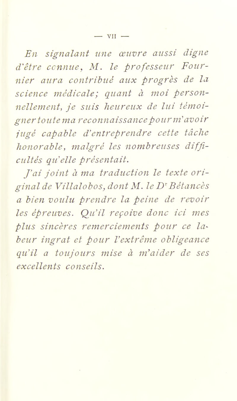 En signalant une œuvre aussi digne d'être ce mute, M. le professeur Foiir- nier aura contribué aux progrès de la science médicale; quant à moi person- nellement, je suis heureux de lui témoi- gner toute ma reconnaissance pour m'avoir jugé capable d'entreprendre cette tâche honorable, malgré les nombreuses diffi- cultés qu'elle présentait. f ai joint a ma traduction le texte ori- ginal de Villalobos, dont M. le D''Bétancès a bien voulu prendre la peine de revoir les épreuves. QjL'il reçoive donc ici mes plus sincères remerciements pour ce la- beiLr ingrat et pour l'extrême obligeance qu'il a toujours mise à m'aider de ses excellents conseils.