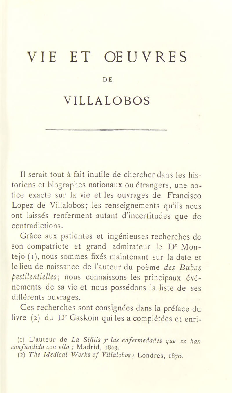 DE VILLALOBOS Il serait tout à fait inutile de chercher dans les his- toriens et biographes nationaux ou étrangers, une no- tice exacte sur la vie et les ouvrages de Francisco Lopez de Villalobos; les renseignements qu'ils nous ont laissés renferment autant d'incertitudes que de contradictions. Grâce aux patientes et ingénieuses recherches de son compatriote et grand admirateur le D'' Mon- tejo (i), nous sommes fixés maintenant sur la date et le lieu de naissance de l'auteur du poème des Bubas pestilentielles; nous connaissons les principaux évé- nements de sa vie et nous possédons la liste de ses différents ouvrages. Ces recherches sont consignées dans la préface du livre (2) du D Gaskoin qui les a complétées et enri- (1) L'auteur de La Sifilis y las enfermedadts que se han confundido con ella ; Madrid, i80j. (2) The Médical Works of Villalobos; Londres, 1870.