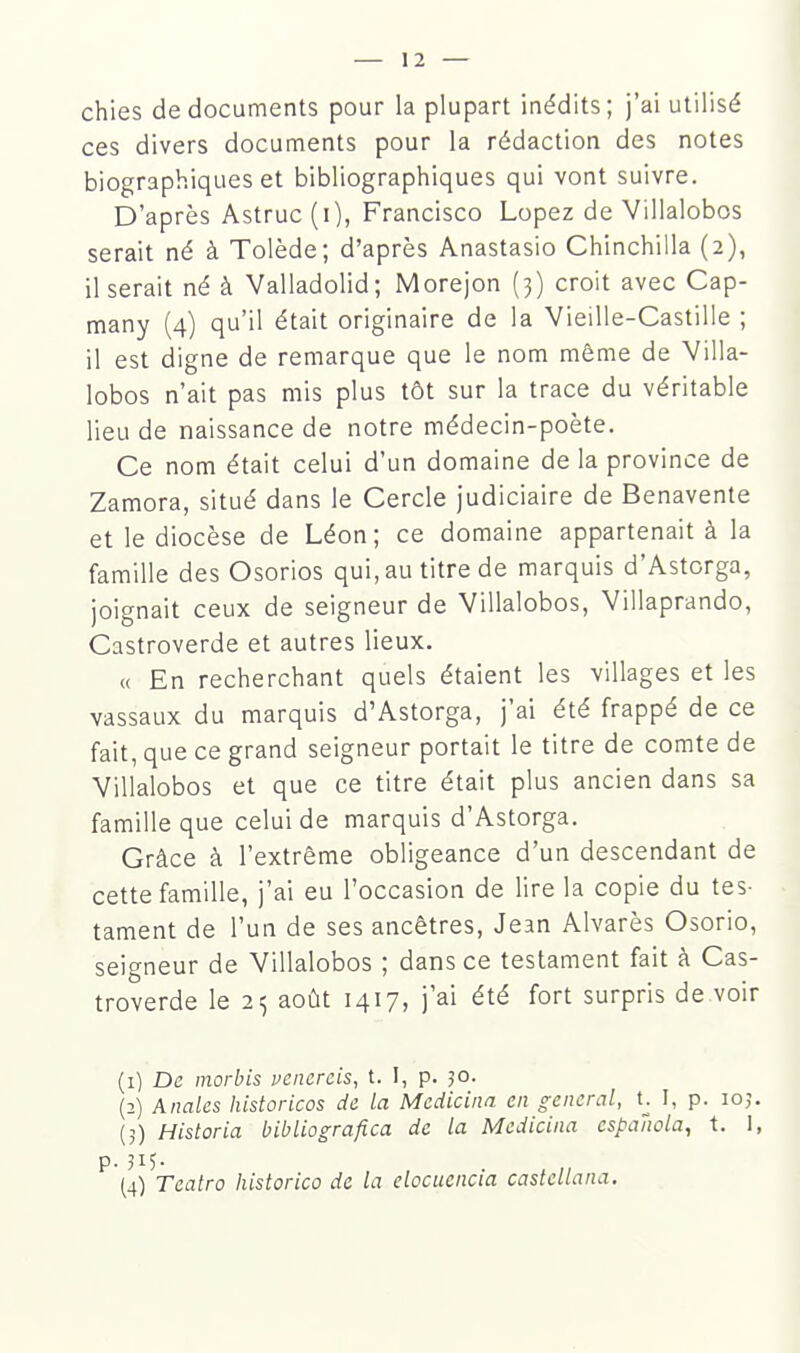 chies de documents pour la plupart inédits; j'ai utilisé ces divers documents pour la rédaction des notes biographiques et bibliographiques qui vont suivre. D'après Astruc (i), Francisco Lopez de Villalobos serait né à Tolède; d'après Anastasio Chinchilla (2), il serait né à Valladolid; Morejon (3) croit avec Cap- many (4) qu'il était originaire de la Vieille-Castille ; il est digne de remarque que le nom même de Villa- lobos n'ait pas mis plus tôt sur la trace du véritable lieu de naissance de notre médecin-poète. Ce nom était celui d'un domaine de la province de Zamora, situé dans le Cercle judiciaire de Benavente et le diocèse de Léon; ce domaine appartenait à la famille des Osorios qui, au titre de marquis d'Astorga, joignait ceux de seigneur de Villalobos, Villaprando, Castroverde et autres lieux. « En recherchant quels étaient les villages et les vassaux du marquis d'Astorga, j'ai été frappé de ce fait, que ce grand seigneur portait le titre de comte de Villalobos et que ce titre était plus ancien dans sa famille que celui de marquis d'Astorga. Grâce à l'extrême obligeance d'un descendant de cette famille, j'ai eu l'occasion de lire la copie du tes- tament de l'un de ses ancêtres, Jean Alvarès Osorio, seigneur de Villalobos ; dans ce testament fait à Cas- troverde le 2<, août 1417, j'ai été fort surpris de voir (1) De morbis vcncrcis, t. I, p. 30. (2) Anales historicos de la Medicina en gênerai, t. I, p. 105. (5) Historia bibliografica de la Medicina cspaîiola, t. 1, p. (4) Teatro historico de la elocuencia castellana.