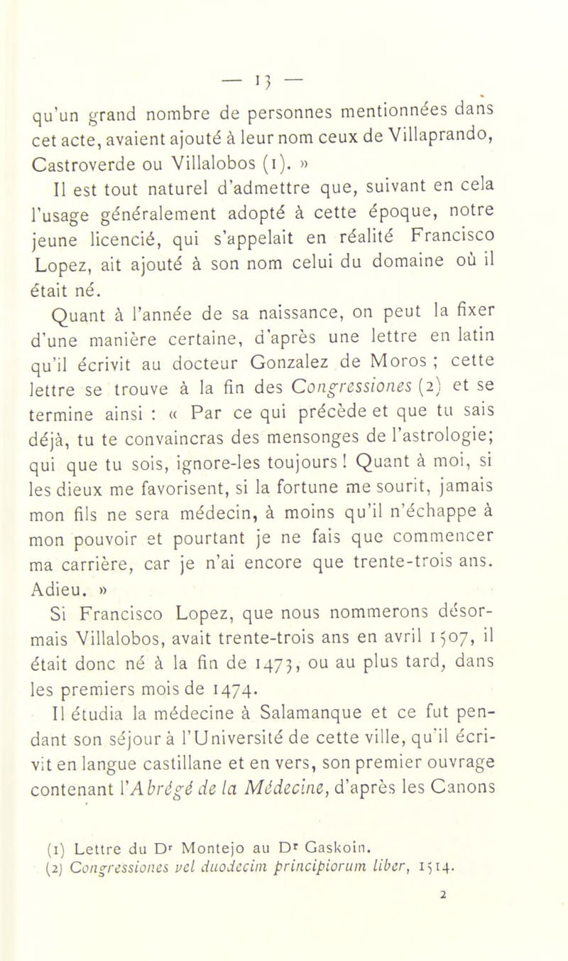 qu'un grand nombre de personnes mentionnées dans cet acte, avaient ajouté à leur nom ceux de Villaprando, Castroverde ou Villalobos (i). » Il est tout naturel d'admettre que, suivant en cela l'usage généralement adopté à cette époque, notre jeune licencié, qui s'appelait en réalité Francisco Lopez, ait ajouté à son nom celui du domaine où il était né. Quant à l'année de sa naissance, on peut la fixer d'une manière certaine, d'après une lettre en latin qu'il écrivit au docteur Gonzalez de Moros ; cette lettre se trouve à la fin des Con^ressiones (2) et se termine ainsi : « Par ce qui précède et que tu sais déjà, tu te convaincras des mensonges de l'astrologie; qui que tu sois, ignore-les toujours! Quant à moi, si les dieux me favorisent, si la fortune me sourit, jamais mon fils ne sera médecin, à moins qu'il n'échappe à mon pouvoir et pourtant je ne fais que commencer ma carrière, car je n'ai encore que trente-trois ans. Adieu. » Si Francisco Lopez, que nous nommerons désor- mais Villalobos, avait trente-trois ans en avril 1507, il était donc né à la fin de 1473, ou au plus tard, dans les premiers mois de 1474. Il étudia la médecine à Salamanque et ce fut pen- dant son séjour à l'Université de cette ville, qu'il écri- vit en langue castillane et en vers, son premier ouvrage contenant YAbrég;é de la Médecine, d'après les Canons (1) Lettre du Montejo au D' Gaskoin. (2) Coiigressioncs vcl duodcciin principioruin Liber, 1514.