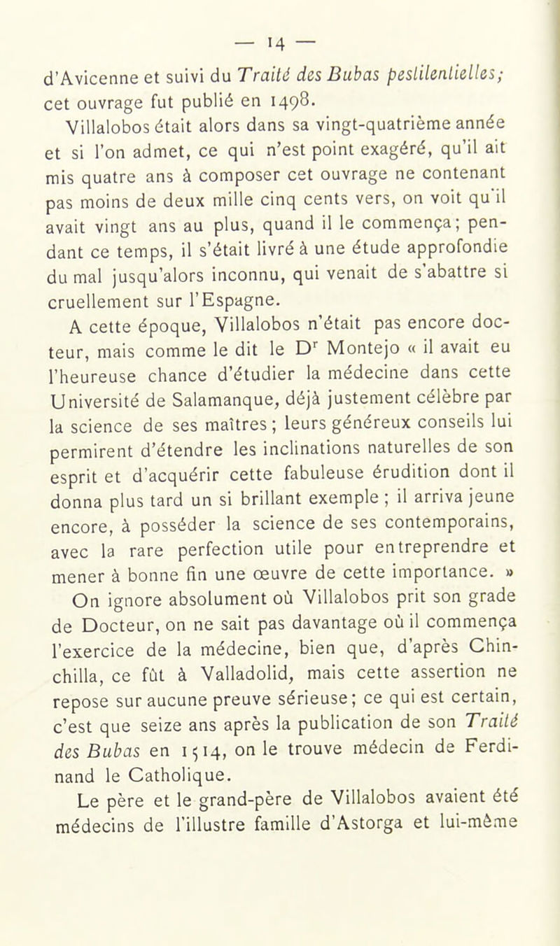 d'Avicenne et suivi du Traité des Bubas peslilenlieUes; cet ouvrage fut publié en 1498. Villalobos était alors dans sa vingt-quatrième année et si l'on admet, ce qui n'est point exagéré, qu'il ait mis quatre ans à composer cet ouvrage ne contenant pas moins de deux mille cinq cents vers, on voit qu'il avait vingt ans au plus, quand il le commença; pen- dant ce temps, il s'était livré à une étude approfondie du mal jusqu'alors inconnu, qui venait de s'abattre si cruellement sur l'Espagne. A cette époque, Villalobos n'était pas encore doc- teur, mais comme le dit le D'' Montejo « il avait eu l'heureuse chance d'étudier la médecine dans cette Université de Salamanque, déjà justement célèbre par la science de ses maîtres ; leurs généreux conseils lui permirent d'étendre les inclinations naturelles de son esprit et d'acquérir cette fabuleuse érudition dont il donna plus tard un si brillant exemple ; il arriva jeune encore, à posséder la science de ses contemporains, avec la rare perfection utile pour entreprendre et mener à bonne fin une œuvre de cette importance. » On ignore absolument où Villalobos prit son grade de Docteur, on ne sait pas davantage où il commença l'exercice de la médecine, bien que, d'après Chin- chilla, ce fût à Valladolid, mais cette assertion ne repose sur aucune preuve sérieuse; ce qui est certain, c'est que seize ans après la publication de son Traité des Bubas en 1^14, on le trouve médecin de Ferdi- nand le Catholique. Le père et le grand-père de Villalobos avaient été médecins de l'illustre famille d'Astorga et lui-même