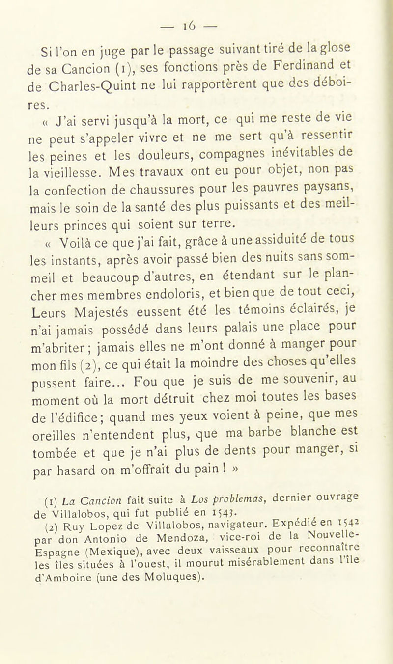 Si l'on en juge par le passage suivant tiré de la glose de sa Cancion (i), ses fonctions près de Ferdinand et de Charles-Quint ne lui rapportèrent que des déboi- res. <( J'ai servi jusqu'à la mort, ce qui me reste de vie ne peut s'appeler vivre et ne me sert qu'à ressentir les peines et les douleurs, compagnes inévitables de la vieillesse. Mes travaux ont eu pour objet, non pas la confection de chaussures pour les pauvres paysans, mais le soin de la santé des plus puissants et des meil- leurs princes qui soient sur terre. « Voilà ce que j'ai fait, grâce à une assiduité de tous les instants, après avoir passé bien des nuits sans som- meil et beaucoup d'autres, en étendant sur le plan- cher mes membres endoloris, et bien que de tout ceci, Leurs Majestés eussent été les témoins éclairés, je n'ai jamais possédé dans leurs palais une place pour m'abriter; jamais elles ne m'ont donné à manger pour mon fils (2), ce qui était la moindre des choses qu'elles pussent faire... Fou que je suis de me souvenir, au moment où la mort détruit chez moi toutes les bases de l'édifice; quand mes yeux voient à peine, que mes oreilles n'entendent plus, que ma barbe blanche est tombée et que je n'ai plus de dents pour manger, si par hasard on m'offrait du pain ! » (1) La Cancion fait suite à Los problemas, dernier ouvrage de Villalobos, qui fut publié en (2) Ruy Lopezde Villalobos, navigateur. Expédie en 1^2 par don Antonio de Mendoza, vice-roi de la Nouvelle- Espagne (Mexique), avec deux vaisseaux pour reconnaître les îles situées à l'ouest, il mourut misérablement dans l'île d'Amboine (une des Moluques).