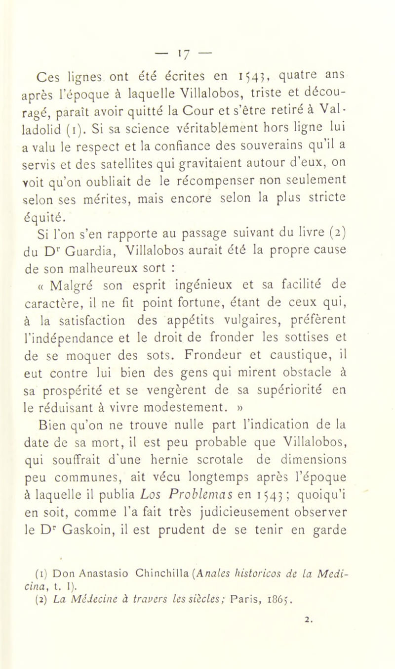 — >7 — Ces lignes ont été écrites en 154], quatre ans après l'époque à laquelle Villalobos, triste et décou- ragé, paraît avoir quitté la Cour et s'être retiré à Val- ladolid (i). Si sa science véritablement hors ligne lui a valu le respect et la confiance des souverains qu'il a servis et des satellites qui gravitaient autour d'eux, on voit qu'on oubliait de le récompenser non seulement selon ses mérites, mais encore selon la plus stricte équité. Si l'on s'en rapporte au passage suivant du livre (2) du D' Guardia, Villalobos aurait été la propre cause de son malheureux sort : « Malgré son esprit ingénieux et sa facilité de caractère, il ne fit point fortune, étant de ceux qui, à la satisfaction des appétits vulgaires, préfèrent l'indépendance et le droit de fronder les sottises et de se moquer des sots. Frondeur et caustique, il eut contre lui bien des gens qui mirent obstacle à sa prospérité et se vengèrent de sa supériorité en le réduisant à vivre modestement. » Bien qu'on ne trouve nulle part l'indication de la date de sa mort, il est peu probable que Villalobos, qui souffrait d'une hernie scrotale de dimensions peu communes, ait vécu longtemps après l'époque à laquelle il publia Los Problemas en 1543; quoiqu'i en soit, comme l'a fait très judicieusement observer le D'' Gaskoin, il est prudent de se tenir en garde (1) Don Anastasio Chinchilla (Ana/cs historicos de la Medi- cina, t. I). (2) La Médecine à traners les siècles; Paris, 186). 2.