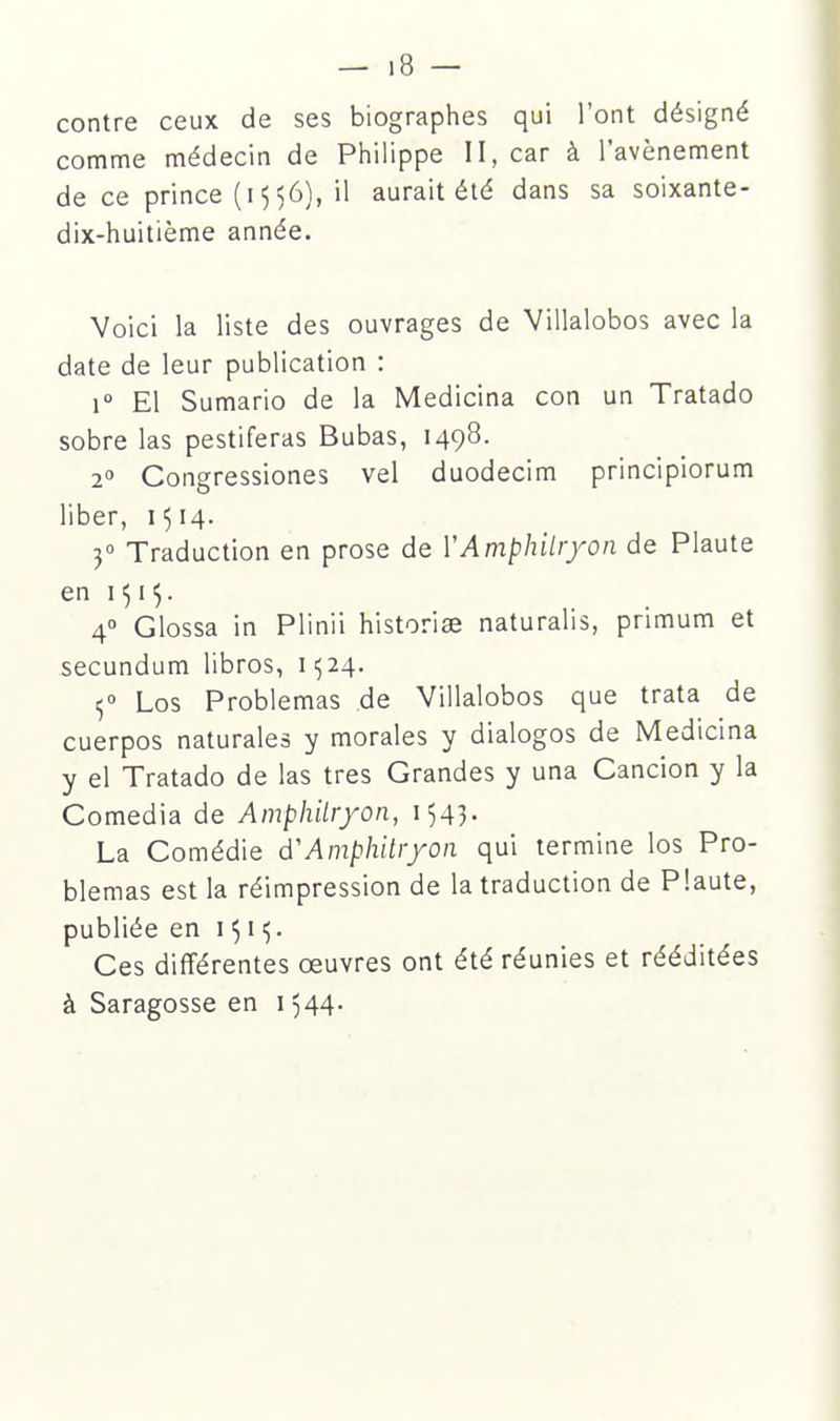 contre ceux de ses biographes qui l'ont désigné comme médecin de Philippe II, car à l'avènement de ce prince (i 5 56), il aurait été dans sa soixante- dix-huitième année. Voici la liste des ouvrages de Villalobos avec la date de leur publication : 1° El Sumario de la Medicina con un Tratado sobre las pestiferas Bubas, 1498. 2° Congressiones vel duodecim principiorum liber, 1514. 3° Traduction en prose de VAmphitryon de Plaute en I515. 4° Glossa in Plinii historiae naturalis, primum et secundum libros, 11524. ^0 Los Problemas de Villalobos que trata de cuerpos naturales y morales y dialogos de Medicina y el Tratado de las très Grandes y una Cancion y la Comedia de Ainphilr/on, 1543. La Comédie d'Amphitryon qui termine los Pro- blemas est la réimpression de la traduction de Plaute, publiée en 15115. Ces différentes oeuvres ont été réunies et rééditées à Saragosse en 1544.
