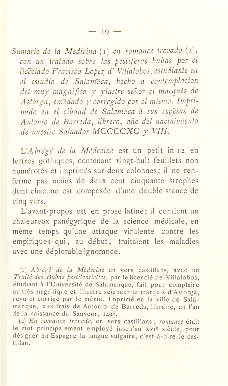 Sumario de la Medicina (i) en romance trovado (2), con un tratado sobre las pesliferas babas por el licéciado Frâcisco Lopc\ d'Villalobos, estudianie en el esludio de Satamaca, hecho a conlemplacion del muy magnifico y ylusire seîtor el marqués de Aslorga, emcdado y corregido por el mismo. Impri- mido en el cibdad de Salamâca à sus cspësas de Anlonio de Barreda, librero, aho del nacinimienio de nueslro Saluador MCCCCXC y VJII. L'Abrégé de la Médecine est un petit in-12 en lettres gothiques, contenant vingt-huit feuillets non numérotés et imprimés sur deux colonnes; il ne ren- ferme pas moins de deux cent cinquante strophes dont chacune est composée d'une double stance de cinq vers. L'avant-propos est en prose latine; il contient un chaleureux panégyrique de la science médicale, en même temps qu'une attaque virulente contre les empiriques qui, au début, traitaient les maladies avec une déplorable ignorance. (1) Abrégé de la Médecine en vers castillans, avec un Traité des Biibas pestilentielles, par te licencié de Vilialobos, étudiant à l'Université de Salamanque, fait pour complaire au très magnifique et illustre seigneur le marquis d'Astorga, revu et corrigé par le même. Imprimé en la ville de Sala- manque, aux frais de Antonio de Barreda, libraire, en l'an de la naissance du Sauveur, 1498. (2) Eu romance trovado, en vers castillans ; romance était le mot principalement employé jusqu'au xvie siècle, pour désigner en Espagne la langue vulgaire, c'est-à-dire le cas- tillan.