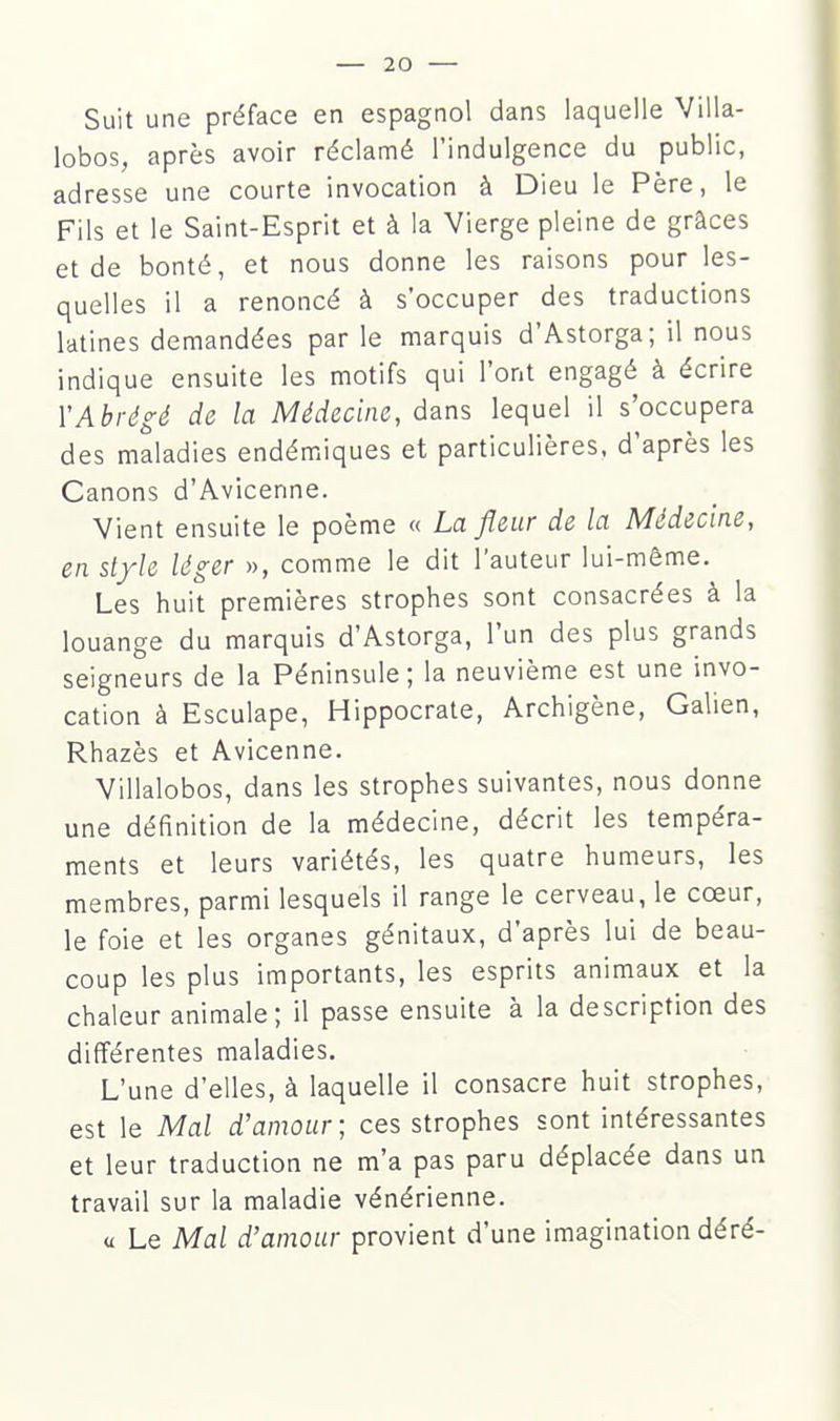 Suit une préface en espagnol dans laquelle Villa- lobos, après avoir réclamé l'indulgence du public, adresse une courte invocation à Dieu le Père, le Fils et le Saint-Esprit et à la Vierge pleine de grâces et de bonté, et nous donne les raisons pour les- quelles il a renoncé à s'occuper des traductions latines demandées par le marquis d'Astorga; il nous indique ensuite les motifs qui l'ont engagé à écrire Y Abrégé de la Médecine, dans lequel il s'occupera des maladies endémiques et particulières, d'après les Canons d'Avicenne. Vient ensuite le poème « La fleur de la Médecine, en style léger », comme le dit l'auteur lui-même. Les huit premières strophes sont consacrées à la louange du marquis d'Astorga, l'un des plus grands seigneurs de la Péninsule; la neuvième est une invo- cation à Esculape, Hippocrate, Archigène, Galien, Rhazès et Avicenne. Villalobos, dans les strophes suivantes, nous donne une définition de la médecine, décrit les tempéra- ments et leurs variétés, les quatre humeurs, les membres, parmi lesquels il range le cerveau, le cœur, le foie et les organes génitaux, d'après lui de beau- coup les plus importants, les esprits animaux et la chaleur animale; il passe ensuite à la description des différentes maladies. L'une d'elles, à laquelle il consacre huit strophes, est le Mal d'amour; ces strophes sont intéressantes et leur traduction ne m'a pas paru déplacée dans un travail sur la maladie vénérienne. « Le Mal d'amour provient d'une imagination déré-