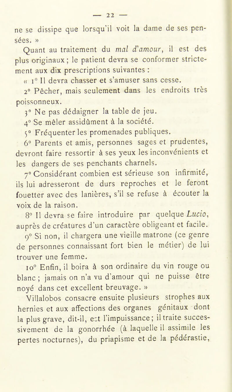 ne se dissipe que lorsqu'il voit la dame de ses pen- sées. » Quant au traitement du mal d'amour, il est des plus originaux; le patient devra se conformer stricte- ment aux dix prescriptions suivantes : « i Il devra chasser et s'amuser sans cesse. 2° Pêcher, mais seulement dans les endroits très poissonneux. 3° Ne pas dédaigner la table de jeu, 4° Se mêler assidûment à la société. 5° Fréquenter les promenades publiques. 6° Parents et amis, personnes sages et prudentes, devront faire ressortir à ses yeux les inconvénients et les dangers de ses penchants charnels. 7° Considérant combien est sérieuse son infirmité, ils lui adresseront de durs reproches et le feront fouetter avec des lanières, s'il se refuse à écouter la voix de la raison. 8° Il devra se faire introduire par quelque Lmc:o, auprès de créatures d'un caractère obligeant et facile. 9° Si non, il chargera une vieille matrone (ce genre de personnes connaissant fort bien le métier) de lui trouver une femme. 10° Enfin, il boira à son ordinaire du vin rouge ou blanc ; jamais on n'a vu d'amour qui ne puisse être noyé dans cet excellent breuvage. » Villalobos consacre ensuite plusieurs strophes aux hernies et aux affections des organes génitaux dont la plus grave, dit-il, e:t l'impuissance; il traite succes- sivement de la gonorrhée (à laquelle il assimile les pertes nocturnes), du priapisme et de la pédérastie,