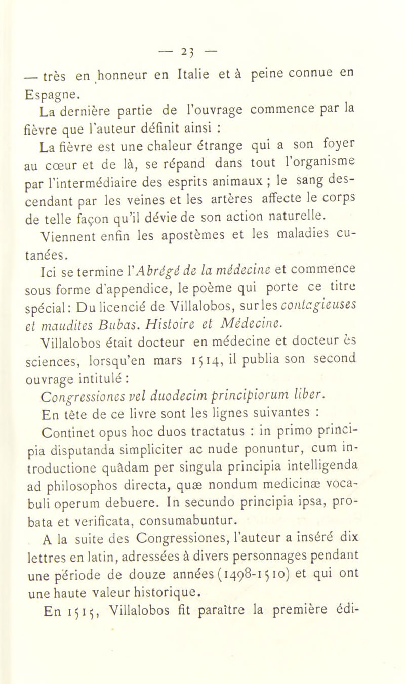 très en honneur en Italie et à peine connue en Espagne. La dernière partie de l'ouvrage commence par la fièvre que l'auteur définit ainsi : La fièvre est une chaleur étrange qui a son foyer au cœur et de là, se répand dans tout l'organisme par l'intermédiaire des esprits animaux ; le sang des- cendant par les veines et les artères affecte le corps de telle façon qu'il dévie de son action naturelle. Viennent enfin les apostèmes et les maladies cu- tanées. Ici se termine VAbrégé de la médecine et commence sous forme d'appendice, le poème qui porte ce titre spécial: Du licencié de 'Villalobos, surles conlcgieuses et maudites Babas. Histoire et Médecine. Villalobos était docteur en médecine et docteur ès sciences, lorsqu'en mars 1514, il publia son second ouvrage intitulé : Congressiones vel duodecim principiorum liber. En tête de ce livre sont les lignes suivantes : Continet opus hoc duos tractatus : in primo princi- pia disputanda simpliciter ac nude ponuntur, cum in- troductione quâdam per singula principia intelligenda ad philosophos directa, quae nondum medicinse voca- buli operum debuere. In secundo principia ipsa, pro- bata et verificata, consumabuntur. A la suite des Congressiones, l'auteur a inséré dix lettres en latin, adressées à divers personnages pendant une période de douze années (1498-1510) et qui ont une haute valeur historique. En 1515, Villalobos fit paraître la première édi-