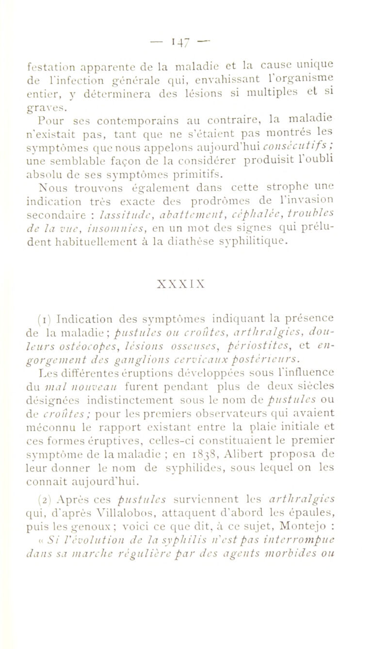 festation apparente de la maladie et la cause unique de rinfeetion générale qui, envahissant rorçanismc entier, y déterminera des lésions si multiples et si graves. Pour ses contemporains au contraire, la maladie n'existait pas, tant que ne s'étaient pas montrés les svmptiimes que nous appelons 'duiourd'hui coiist'ait ifs ; une semblable façon de la considérer produisit roubli absolu de ses symptômes primitifs. Nous trouvons également dans cette strophe une indication très exacte des prodromes de l'invasion secondaire : lassiiinh-, abattcDH'iit, ccpliaJcc, troubles de la vue, iiisoiiinies, en un mot des signes qui prélu- dent habituellement à la diathése syphilitique. XXXIX (1) Indication des symptômes indiquant la présence de la maladie; pustules ou croûtes, artlireilgies, dou- leurs ostéoiopes, lésions osseuses, pèriostites, et en- gorgeiueiit des ganglions cervicaux postérieurs. Les différentes éruptions développées sous l'influence du mal nouveau furent pendant plus de deux siècles désignées indistinctement sous le nom de pustules ou de croûtes; pour les premiers observateurs qui avaient méconnu le rapport existant entre la plaie initiale et ces formes éruptives, celles-ci constituaient le premier symptôme de la maladie ; en 1838, Alibert proposa de leur donner le nom de syphilides, sous lequel on les connaît aujourd'hui. (2) Après ces pustules surviennent les artliralgies qui, d'après Villalobos, attaquent d'abord les épaules, puis les genoux ; \'oici ce c[ue dit, à ce sujet, Montejo : <i Si l'évolution de la syphilis n'est pas interrompue dans sa marche régulière par des agents morbides ou