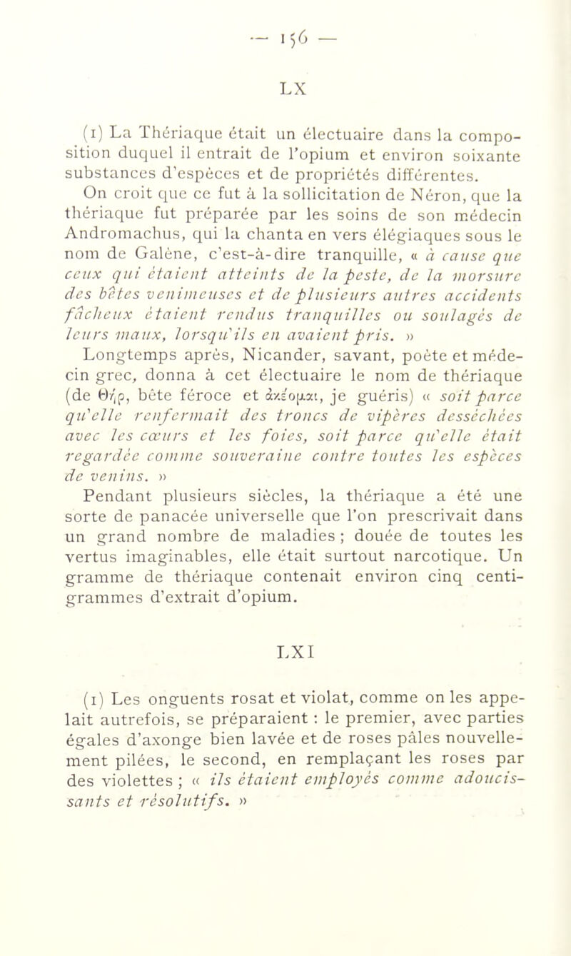 LX (i) La Thériaque était un électuaire dans la compo- sition duquel il entrait de l'opium et environ soixante substances d'espèces et de propriétés différentes. On croit que ce fut à la sollicitation de Néron, que la thériaque fut préparée par les soins de son médecin Andromachus, qui la chanta en vers élégiaques sous le nom de Galène, c'est-à-dire tranquille, « à cause que ceux qui étaient atteints de la peste, de la morsure des bêtes venimeuses et de plusieurs autres accidents fâcheux étaient rendus tranquilles ou soulagés de leurs maux, lorsqu'ils en avaient pris. » Longtemps après, Nicander, savant, poète et méde- cin grec, donna à cet électuaire le nom de thériaque (de 6/|p, bête féroce et à-/.EO[xat, je guéris) « soit parce qu'elle renfermait des troncs de vipères desséchées avec les cœurs et les foies, soit parce qu'elle était regardée comme sauverai ne contre toutes les espèces de venins. » Pendant plusieurs siècles, la thériaque a été une sorte de panacée universelle que l'on prescrivait dans un grand nombre de maladies ; douée de toutes les vertus imaginables, elle était surtout narcotique. Un gramme de thériaque contenait environ cinq centi- grammes d'extrait d'opium. LXI (i) Les onguents rosat et violât, comme on les appe- lait autrefois, se préparaient : le premier, avec parties égales d'axonge bien lavée et de roses pâles nouvelle- ment pilées, le second, en remplaçant les roses par des violettes ; « ils étaient employés comme adoucis- sauts et résolutifs, n ' '