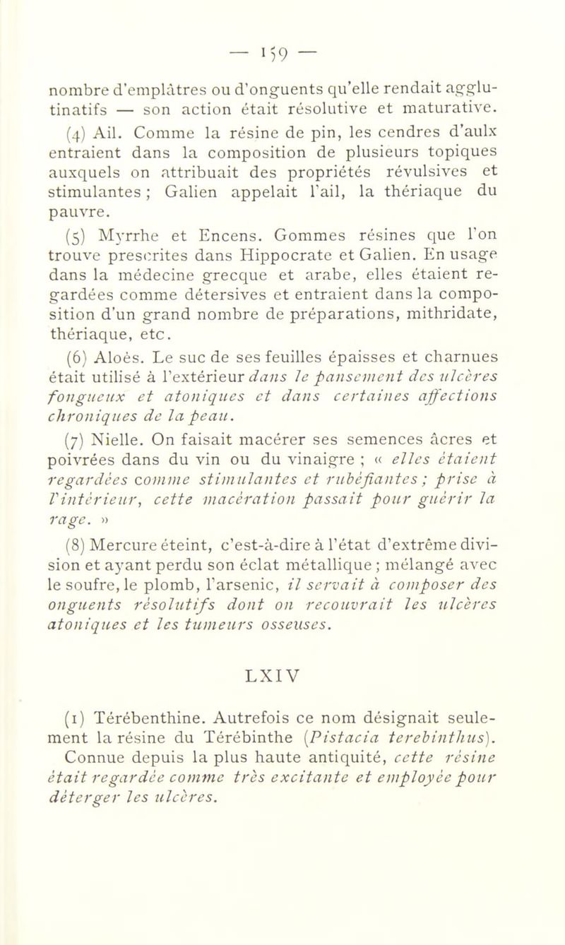 nombre d'emplâtres ou d'onguents qu'elle rendait ag.çlu- tinatifs — son action était résolutive et maturative. (4) Ail. Comme la résine de pin, les cendres d'aulx entraient dans la composition de plusieurs topiques auxquels on attribuait des propriétés révulsives et stimulantes ; Galien appelait l'ail, la thériaque du pauvre. (5) Myrrhe et Encens. Gommes résines que l'on trouve prescrites dans Hippocrate et Galien. En usage dans la médecine grecque et arabe, elles étaient re- gardées comme détersives et entraient dans la compo- sition d'un grand nombre de préparations, mithridate, thériaque, etc. (6) Aloès. Le suc de ses feuilles épaisses et charnues était utilisé à Vextérieur dans le pansement des ulcères fougueux et atoniques et dans certaines affections chroniques de la peau. (7) Nielle. On faisait macérer ses semences acres et poivrées dans du vin ou du vinaigre ; « elles étaient regardées connue stimulantes et rubéfiantes ; prise à Vintcrieur, cette macération passait pour guérir la rage. » (8) Mercure éteint, c'est-à-dire à l'état d'extrême divi- sion et ayant perdu son éclat métallique ; mélangé avec le soufre,le plomb, l'arsenic, il servait à composer des onguents résolutifs dont on recouvrait les ulcères atoniques et les tumeurs osseuses. LXIV (i) Térébenthine. Autrefois ce nom désignait seule- ment la résine du Térébinthe [Pistacia terebintlius). Connue depuis la plus haute antiquité, cette résine était regardée comme très excitante et employée pour déterger les ulcères.