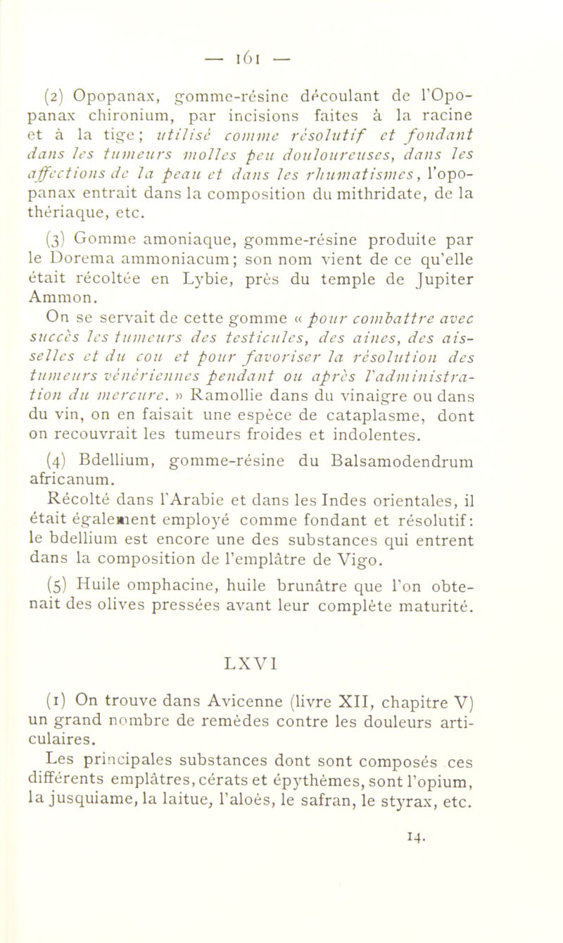 (2) Opopanax, cromme-résine découlant de l'Opo- panax chironium, par incisions faites à la racine et à la tig-e ; utilisé coiiivic rcsoltitif et fondant dans /t's tinnenrs molles peu douloureuses, dans les affections de la peau et dans les rhuinatisnies, l'opo- panax entrait dans la composition du mithridate, de la thériaque, etc. (3) Gomme amoniaque, gomme-résine produite par le Dorema amraoniacum; son nom vient de ce qu'elle était récoltée en Lj'bie, près du temple de Jupiter Ammon. On se servait de cette gomme <.'. pour combattre avec succès les tumeurs des testicules, des aines, des ais- selles et du cou et pour favoriser la résolution des tumeurs vénériennes pendant ou après l'administra- tion du jnercure. » Ramollie dans du vinaigre ou dans du vin, on en faisait une espèce de cataplasme, dont on recouvrait les tumeurs froides et indolentes. (4) Bdellium, gomme-résine du Balsamodendrum africanum. Récolté dans 1Arabie et dans les Indes orientales, il était également employé comme fondant et résolutif: le bdellium est encore une des substances qui entrent dans la composition de l'emplâtre de Vigo. (5) Huile omphacine, huile brunâtre que l'on obte- nait des olives pressées avant leur complète maturité. LXVl (i) On trouve dans Avicenne (livre XII, chapitre V) un grand nombre de remèdes contre les douleurs arti- culaires. Les principales substances dont sont composés ces différents emplâtres, cérats et ép}'thèmes, sont l'opium, la jusquiame, la laitue, l'aloès, le safran, le styrax, etc. 14-