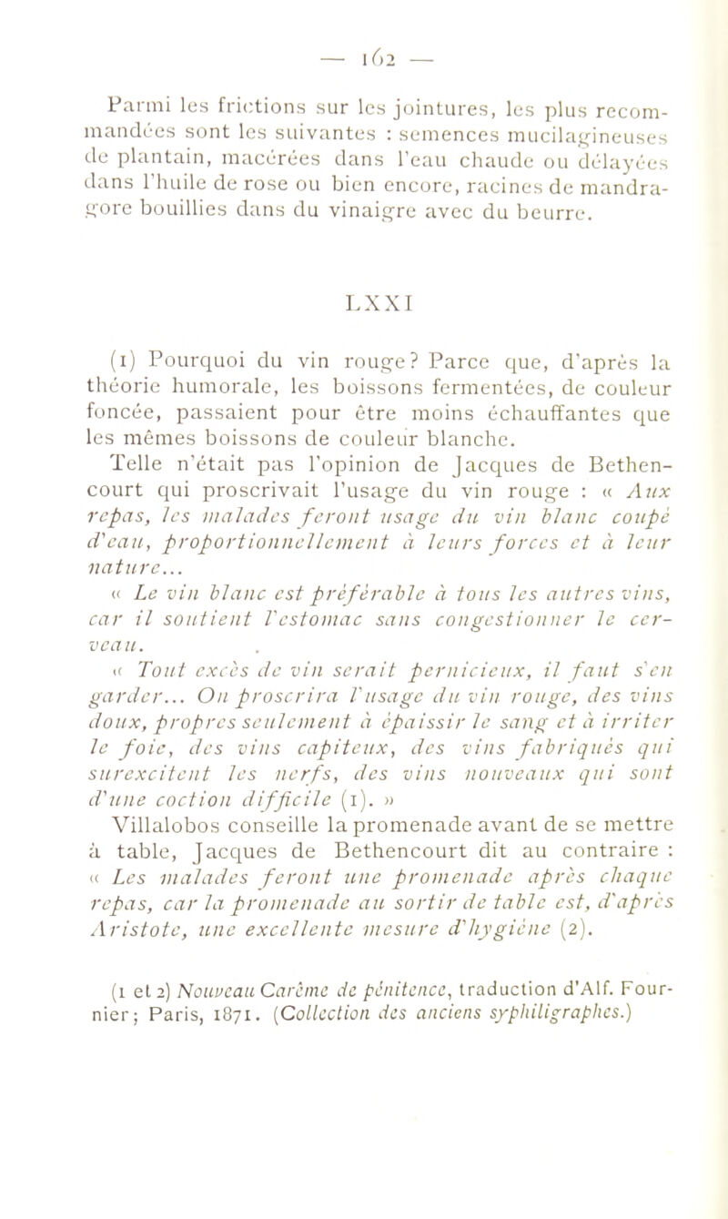Parmi les frictions sur les jointures, les plus recom- mandées sont les suivantes : semences mucilagineuses de plantain, macérées dans l'eau chaude ou délayées dans l'huile de rose ou bien encore, racines de mandra- gore bouillies dans du vinaigre avec du beurre. LXXI (i) Pourquoi du vin rouge? Parce que, d'après la théorie humorale, les boissons fermentées, de couleur foncée, passaient pour être moins échauiïantes que les mêmes boissons de couleur blanche. Telle n'était pas l'opinion de Jacques de Bethen- court qui proscrivait l'usage du vin rouge : « Aux repas, les Dialadcs feront usage du vin blanc coupé d'eau, proportionnellement à leurs forces et à leur nature... « Le vin blanc est préférable à tous les autres vins, car il soutient festoniac sans congestionner le cer- veau. K Tout excès de vin serait pernicieux, il faut s'en garder... On proscrira Vusage du vin rouge, des vins doux, propres seulement à épaissir le sang et à irriter le foie, des vins capiteux, des vins fabriqués qui surexcitent les nerfs, des vins nouveaux qui sont d'une coction difficile (i). » Villalobos conseille la promenade avant de se mettre à table, Jacques de Bethencourt dit au contraire : « Les malades feront une promenade après chaque repas, car la pro)nenade au sortir de table est, d'après Aristote, une excellente mesure d'hygiène (2). (i et 2) Nouveau Carême de pénitence, traduction d'Alf. Four- nier; Paris, 1871. [Collection des anciens syphiligraphes.)