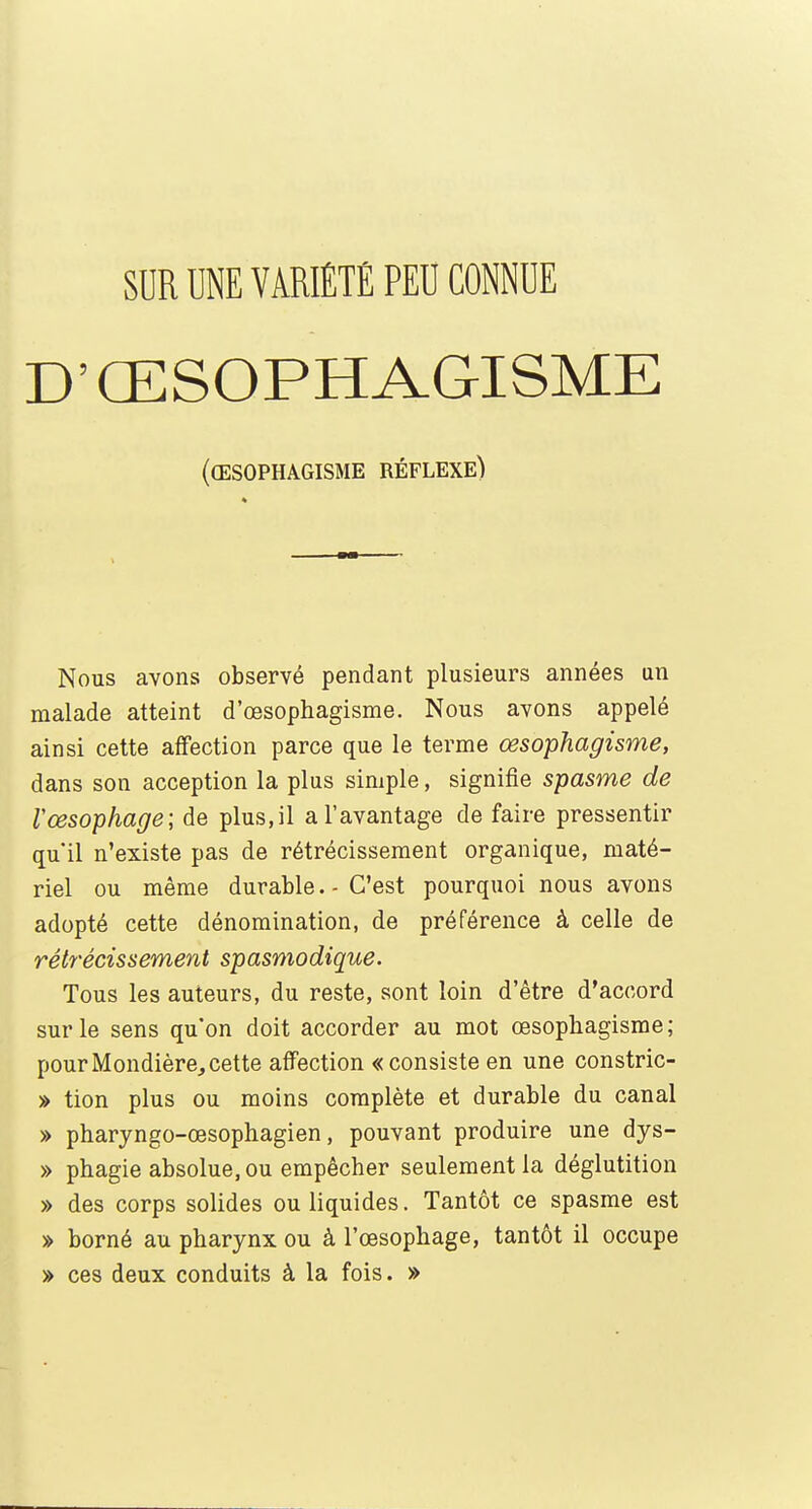 D'ŒSOPHAGISME (œsophagisme réflexe) Nous avons observé pendant plusieurs années un malade atteint d'œsophagisme. Nous avons appelé ainsi cette affection parce que le terme œsophagisme, dans son acception la plus simple, signifie spasme de Vœsophage; de plus.il a l'avantage de faire pressentir qu'il n'existe pas de rétrécissement organique, maté- riel ou même durable.-C'est pourquoi nous avons adopté cette dénomination, de préférence à celle de rétrécissement spasmodique. Tous les auteurs, du reste, sont loin d'être d'accord sur le sens qu'on doit accorder au mot œsophagisme; pourMondière,cette affection «consiste en une constric- » tion plus ou moins complète et durable du canal » pharyngo-œsophagien, pouvant produire une dys- » phagie absolue, ou empêcher seulement la déglutition » des corps solides ou liquides. Tantôt ce spasme est » borné au pharynx ou à l'œsophage, tantôt il occupe » ces deux conduits à la fois. »